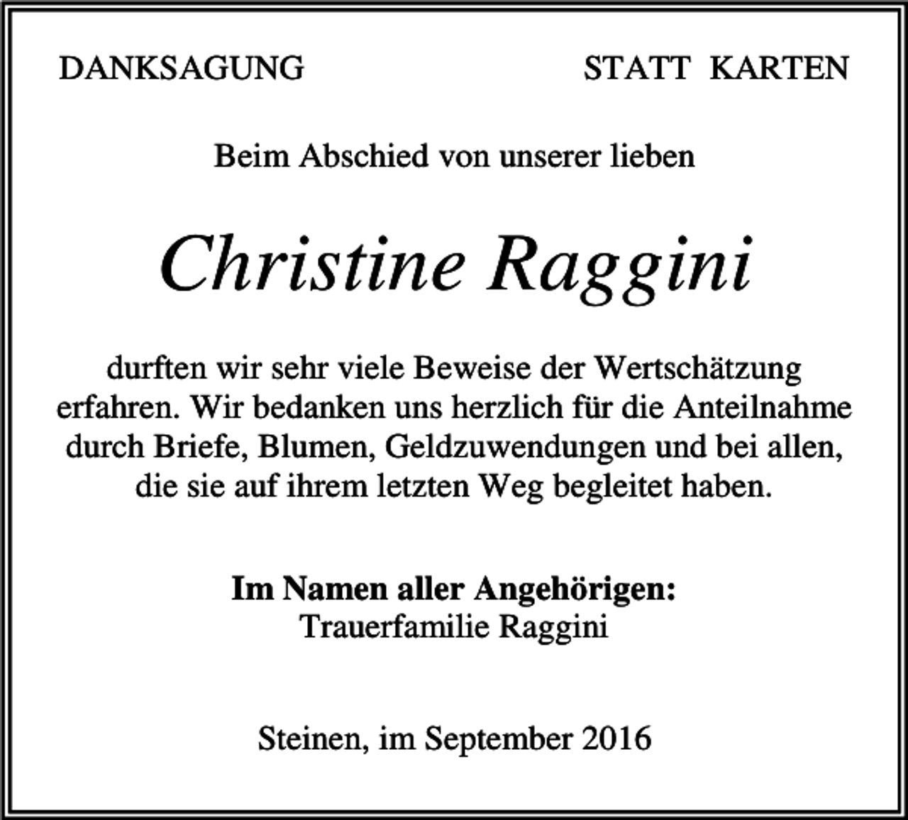<p>DANKSAGUNG</p><p>STATT KARTEN</p><p>Beim Abschied von unserer lieben</p><p>Christine Raggini<br />durften wir sehr viele Beweise der Wertschätzung<br />erfahren. Wir bedanken uns herzlich für die Anteilnahme<br />durch Briefe, Blumen, Geldzuwendungen und bei allen,<br />die sie auf ihrem letzten Weg begleitet haben.<br />Im Namen aller Angehörigen:<br />Trauerfamilie Raggini<br />Steinen, im September 2016</p>