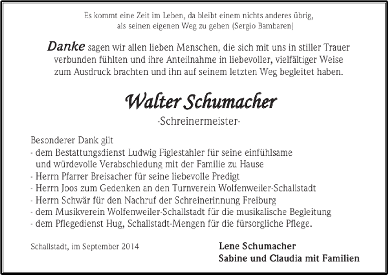 <p>Es kommt eine Zeit im Leben, da bleibt einem nichts anderes übrig,<br />als seinen eigenen Weg zu gehen (Sergio Bambaren)</p><p>Danke sagen wir allen lieben Menschen, die sich mit uns in stiller Trauer<br />verbunden fühlten und ihre Anteilnahme in liebevoller, vielfältiger Weise<br />zum Ausdruck brachten und ihn auf seinem letzten Weg begleitet haben.</p><p>Walter Schumacher<br />-Schreinermeister-</p><p>Besonderer Dank gilt<br />- dem Bestattungsdienst Ludwig Figlestahler für seine einfühlsame<br />und würdevolle Verabschiedung mit der Familie zu Hause<br />- Herrn Pfarrer Breisacher für seine liebevolle Predigt<br />- Herrn Joos zum Gedenken an den Turnverein Wolfenweiler-Schallstadt<br />- Herrn Schwär für den Nachruf der Schreinerinnung Freiburg<br />- dem Musikverein Wolfenweiler-Schallstadt für die musikalische Begleitung<br />- dem Pflegedienst Hug, Schallstadt-Mengen für die fürsorgliche Pflege.<br />Schallstadt, im September 2014</p><p>Lene Schumacher<br />Sabine und Claudia mit Familien</p>