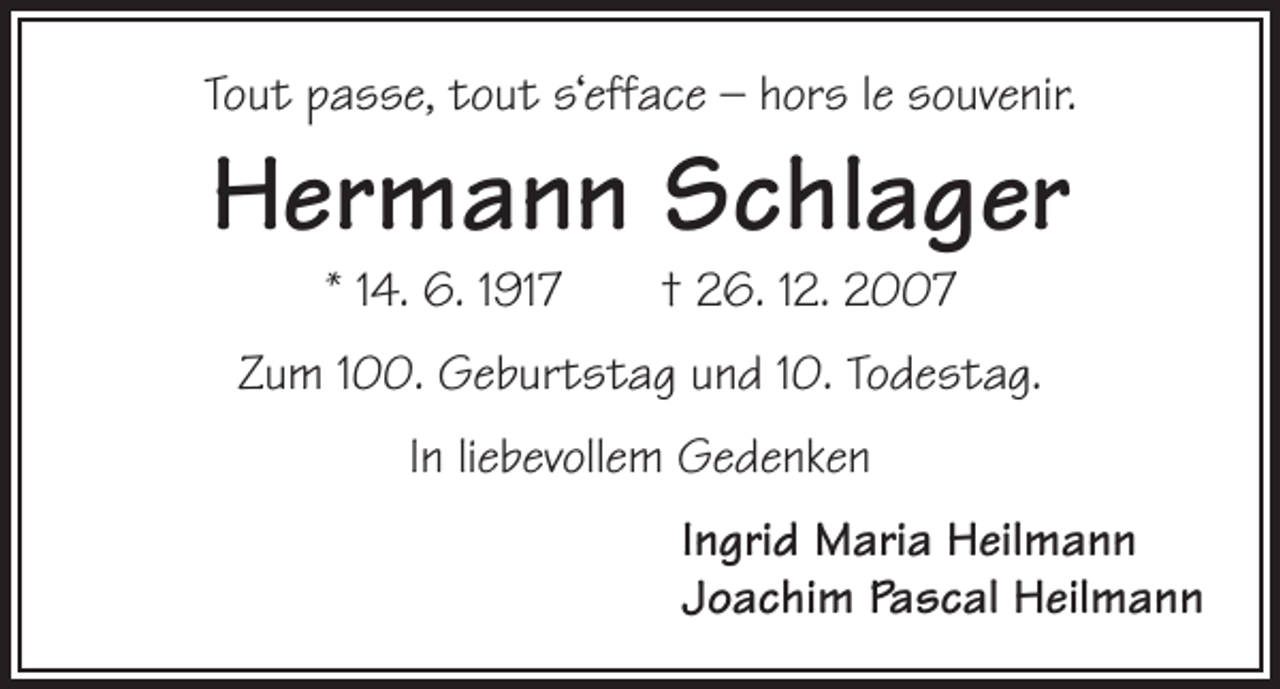 <p>Tout passe, tout s‘efface – hors le souvenir.</p><p>Hermann Schlager<br />* 14. 6. 1917 † 26. 12. 2007</p><p>Zum 100. Geburtstag und 10. Todestag.<br />In liebevollem Gedenken<br />Ingrid Maria Heilmann<br />Joachim Pascal Heilmann</p>