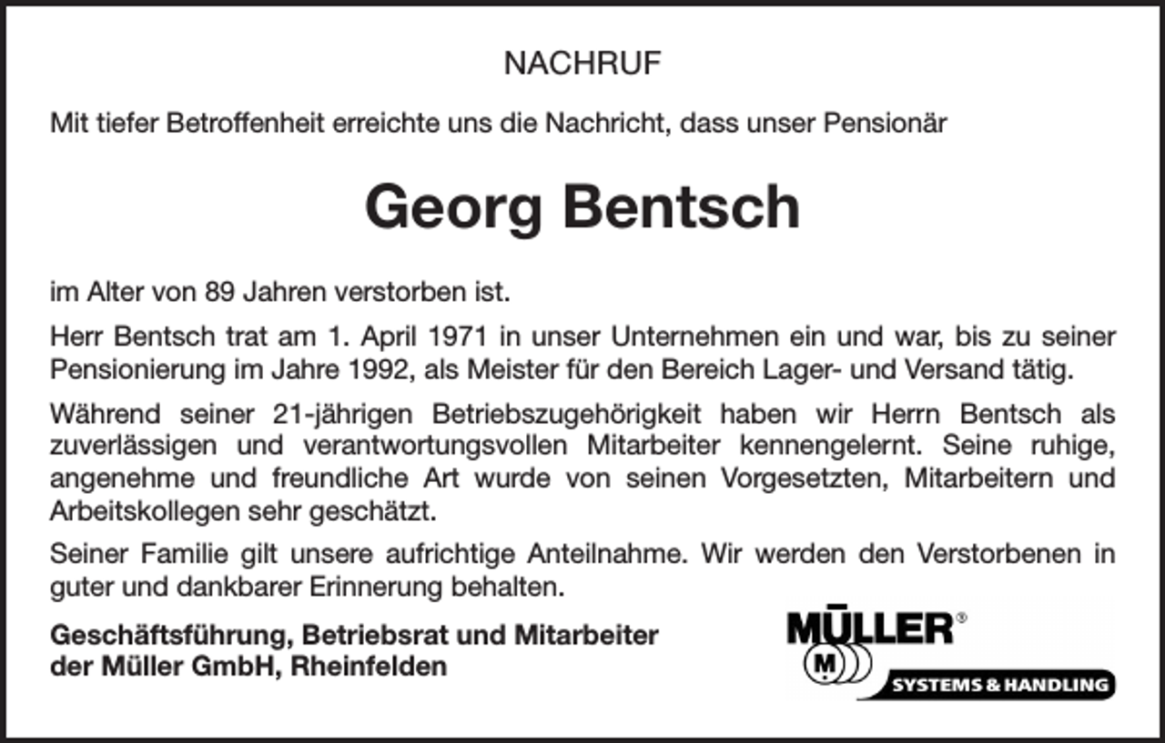 <p>NACHRUF<br />Mit tiefer Betroffenheit erreichte uns die Nachricht, dass unser Pensionär</p><p>Georg Bentsch<br />im Alter von 89 Jahren verstorben ist.<br />Herr Bentsch trat am 1. April 1971 in unser Unternehmen ein und war, bis zu seiner<br />­Pensionierung im Jahre 1992, als Meister für den Bereich Lager- und Versand tätig.<br />Während seiner 21-jährigen Betriebszugehörigkeit haben wir Herrn Bentsch als<br />zuverlässigen und verantwortungsvollen Mitarbeiter kennengelernt. Seine ruhige,<br />­<br />angenehme und freundliche Art wurde von seinen Vorgesetzten, Mitarbeitern und<br />­<br />­Arbeitskollegen sehr geschätzt.<br />Seiner Familie gilt unsere aufrichtige Anteilnahme. Wir werden den Verstorbenen in<br />guter und dankbarer Erinnerung behalten.<br />Geschäftsführung, Betriebsrat und Mitarbeiter<br />der Müller GmbH, Rheinfelden</p>