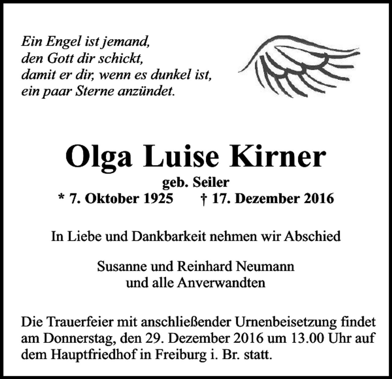 <p>Ein Engel ist jemand,<br />den Gott dir schickt,<br />damit er dir, wenn es dunkel ist,<br />ein paar Sterne anzündet.</p><p>Olga Luise Kirner</p><p>geb. Seiler<br />* 7. Oktober 1925<br />† 17. Dezember 2016<br />In Liebe und Dankbarkeit nehmen wir Abschied<br />Susanne und Reinhard Neumann<br />und alle Anverwandten<br />Die Trauerfeier mit anschließender Urnenbeisetzung findet<br />am Donnerstag, den 29. Dezember 2016 um 13.00 Uhr auf<br />dem Hauptfriedhof in Freiburg i. Br. statt.</p>