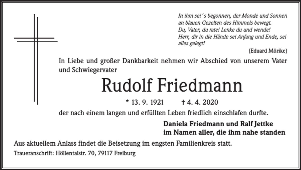 <p>In ihm sei´s begonnen, der Monde und Sonnen<br />an blauen Gezelten des Himmels bewegt.<br />Du, Vater, du rate! Lenke du und wende!<br />Herr, dir in die Hände sei Anfang und Ende, sei<br />alles gelegt!<br />(Eduard Mörike)</p><p>In Liebe und großer Dankbarkeit nehmen wir Abschied von unserem Vater<br />und Schwiegervater</p><p>Rudolf Friedmann</p><p>* 13. 9. 1921<br />† 4. 4. 2020<br />der nach einem langen und erfüllten Leben friedlich einschlafen durfte.<br />Daniela Friedmann und Ralf Jettke<br />im Namen aller, die ihm nahe standen<br />Aus aktuellem Anlass findet die Beisetzung im engsten Familienkreis statt.<br />Traueranschrift: Höllentalstr. 70, 79117 Freiburg</p>
