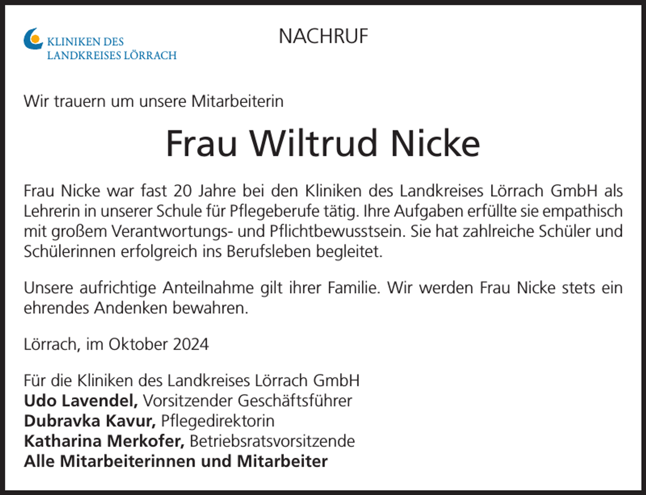 <p>KLINIKEN DES<br />LANDKREISES LÖRRACH</p><p>NACHRUF</p><p>Wir trauern um unsere Mitarbeiterin</p><p>Frau Wiltrud Nicke<br />Frau Nicke war fast 20 Jahre bei den Kliniken des Landkreises Lörrach GmbH als<br />Lehrerin in unserer Schule für Pflegeberufe tätig. Ihre Aufgaben erfüllte sie empathisch<br />mit großem Verantwortungs- und Pflichtbewusstsein. Sie hat zahlreiche Schüler und<br />Schülerinnen erfolgreich ins Berufsleben begleitet.<br />Unsere aufrichtige Anteilnahme gilt ihrer Familie. Wir werden Frau Nicke stets ein<br />ehrendes Andenken bewahren.<br />Lörrach, im Oktober 2024<br />Für die Kliniken des Landkreises Lörrach GmbH<br />Udo Lavendel, Vorsitzender Geschäftsführer<br />Dubravka Kavur, Pflegedirektorin<br />Katharina Merkofer, Betriebsratsvorsitzende<br />Alle Mitarbeiterinnen und Mitarbeiter</p>