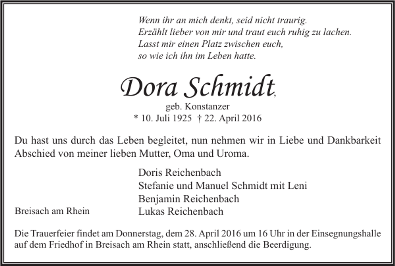 <p>Wenn ihr an mich denkt, seid nicht traurig.<br />Erzählt lieber von mir und traut euch ruhig zu lachen.<br />Lasst mir einen Platz zwischen euch,<br />so wie ich ihn im Leben hatte.</p><p>Dora Schmidt</p><p>,</p><p>geb. Konstanzer<br />* 10. Juli 1925 † 22. April 2016</p><p>Du hast uns durch das Leben begleitet, nun nehmen wir in Liebe und Dankbarkeit<br />Abschied von meiner lieben Mutter, Oma und Uroma.</p><p>Breisach am Rhein</p><p>Doris Reichenbach<br />Stefanie und Manuel Schmidt mit Leni<br />Benjamin Reichenbach<br />Lukas Reichenbach</p><p>Die Trauerfeier findet am Donnerstag, dem 28. April 2016 um 16 Uhr in der Einsegnungshalle<br />auf dem Friedhof in Breisach am Rhein statt, anschließend die Beerdigung.</p>