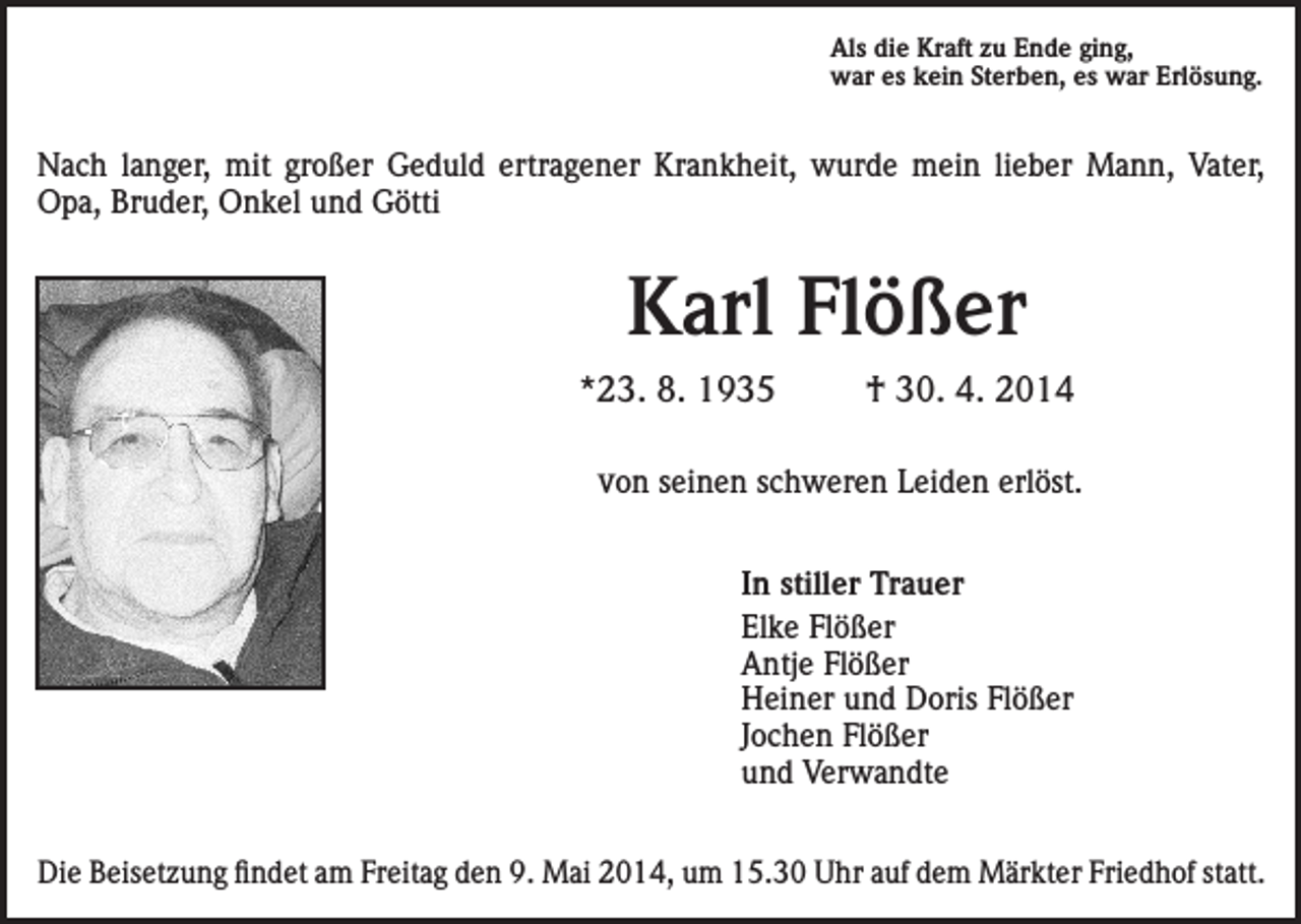 <p>Als die Kraft zu Ende ging,<br />war es kein Sterben, es war Erlösung.</p><p>Nach langer, mit großer Geduld ertragener Krankheit, wurde mein lieber Mann, Vater,<br />Opa, Bruder, Onkel und Götti</p><p>Karl Flößer<br />*23. 8. 1935</p><p>† 30. 4. 2014</p><p>von seinen schweren Leiden erlöst.<br />In stiller Trauer<br />Elke Flößer<br />Antje Flößer<br />Heiner und Doris Flößer<br />Jochen Flößer<br />und Verwandte<br />Die Beisetzung findet am Freitag den 9. Mai 2014, um 15.30 Uhr auf dem Märkter Friedhof statt.</p>