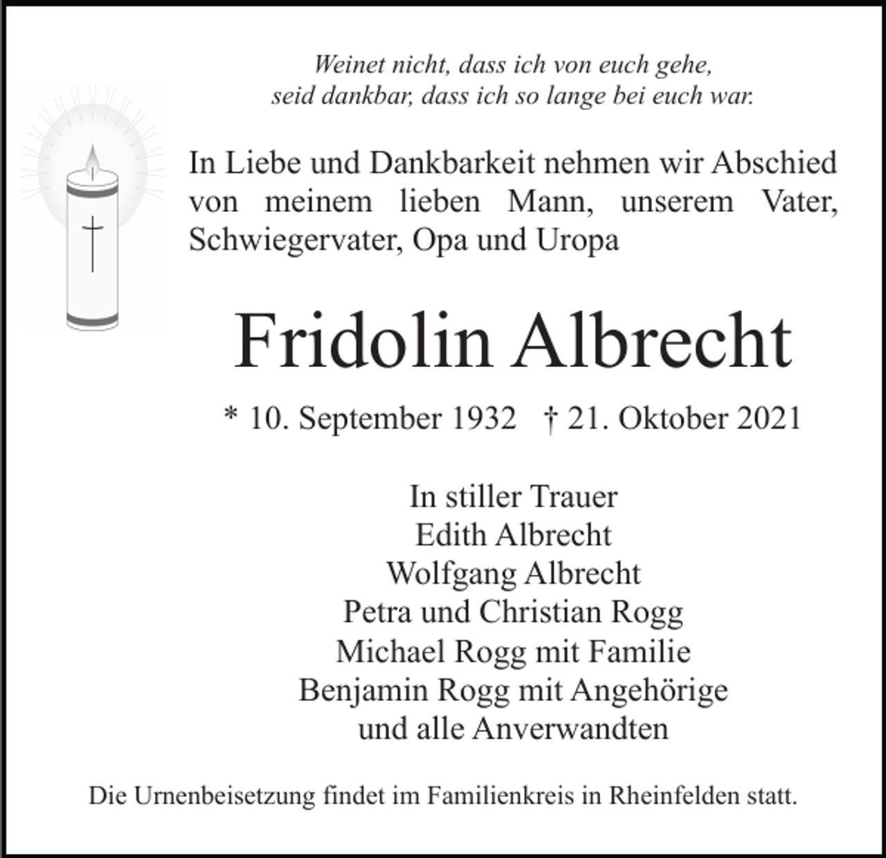 <p>Weinet nicht, dass ich von euch gehe,<br />seid dankbar, dass ich so lange bei euch war.</p><p>In Liebe und Dankbarkeit nehmen wir Abschied<br />von meinem lieben Mann, unserem Vater,<br />Schwiegervater, Opa und Uropa</p><p>Fridolin Albrecht<br />* 10. September 1932 † 21. Oktober 2021<br />In stiller Trauer<br />Edith Albrecht<br />Wolfgang Albrecht<br />Petra und Christian Rogg<br />Michael Rogg mit Familie<br />Benjamin Rogg mit Angehörige<br />und alle Anverwandten<br />Die Urnenbeisetzung findet im Familienkreis in Rheinfelden statt.</p>