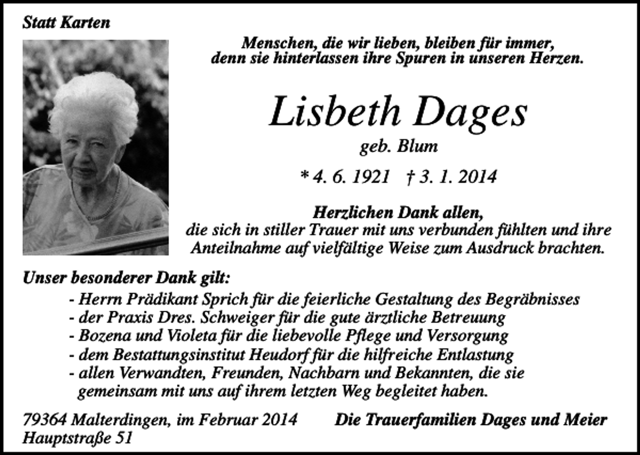<p>Statt Karten<br />Menschen, die wir lieben, bleiben für immer,<br />denn sie hinterlassen ihre Spuren in unseren Herzen.</p><p>Lisbeth Dages<br />geb. Blum</p><p>* 4. 6. 1921 † 3. 1. 2014<br />Herzlichen Dank allen,<br />die sich in stiller Trauer mit uns verbunden fühlten und ihre<br />Anteilnahme auf vielfältige Weise zum Ausdruck brachten.<br />Unser besonderer Dank gilt:<br />- Herrn Prädikant Sprich für die feierliche Gestaltung des Begräbnisses<br />- der Praxis Dres. Schweiger für die gute ärztliche Betreuung<br />- Bozena und Violeta für die liebevolle Pflege und Versorgung<br />- dem Bestattungsinstitut Heudorf für die hilfreiche Entlastung<br />- allen Verwandten, Freunden, Nachbarn und Bekannten, die sie<br />gemeinsam mit uns auf ihrem letzten Weg begleitet haben.<br />79364 Malterdingen, im Februar 2014<br />Hauptstraße 51</p><p>Die Trauerfamilien Dages und Meier</p>