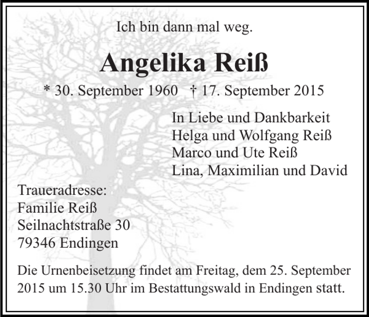 <p>Ich bin dann mal weg.</p><p>Angelika Reiß<br />* 30. September 1960 † 17. September 2015<br />In Liebe und Dankbarkeit<br />Helga und Wolfgang Reiß<br />Marco und Ute Reiß<br />Lina, Maximilian und David<br />Traueradresse:<br />Familie Reiß<br />Seilnachtstraße 30<br />79346 Endingen<br />Die Urnenbeisetzung findet am Freitag, dem 25. September<br />2015 um 15.30 Uhr im Bestattungswald in Endingen statt.</p>