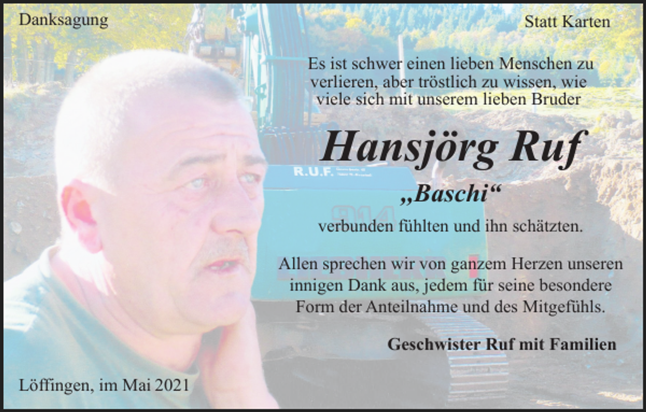 <p>Danksagung</p><p>Statt Karten<br />Es ist schwer einen lieben Menschen zu<br />verlieren, aber tröstlich zu wissen, wie<br />viele sich mit unserem lieben Bruder</p><p>Hansjörg Ruf<br />,,Baschi“<br />verbunden fühlten und ihn schätzten.<br />Allen sprechen wir von ganzem Herzen unseren<br />innigen Dank aus, jedem für seine besondere<br />Form der Anteilnahme und des Mitgefühls.<br />Geschwister Ruf mit Familien<br />Löffingen, im Mai 2021</p>
