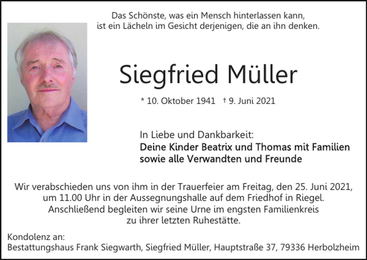 <p>Das Schönste, was ein Mensch hinterlassen kann,<br />ist ein Lächeln im Gesicht derjenigen, die an ihn denken.</p><p>Siegfried Müller<br />* 10. Oktober 1941 † 9. Juni 2021</p><p>In Liebe und Dankbarkeit:</p><p>Wir verabschieden uns von ihm in der Trauerfeier am Freitag, den 25. Juni 2021,<br />um 11.00 Uhr in der Aussegnungshalle auf dem Friedhof in Riegel.<br />Anschließend begleiten wir seine Urne im engsten Familienkreis<br />zu ihrer letzten Ruhestätte.<br />Kondolenz an:<br />Bestattungshaus Frank Siegwarth, Siegfried Müller, Hauptstraße 37, 79336 Herbolzheim</p>