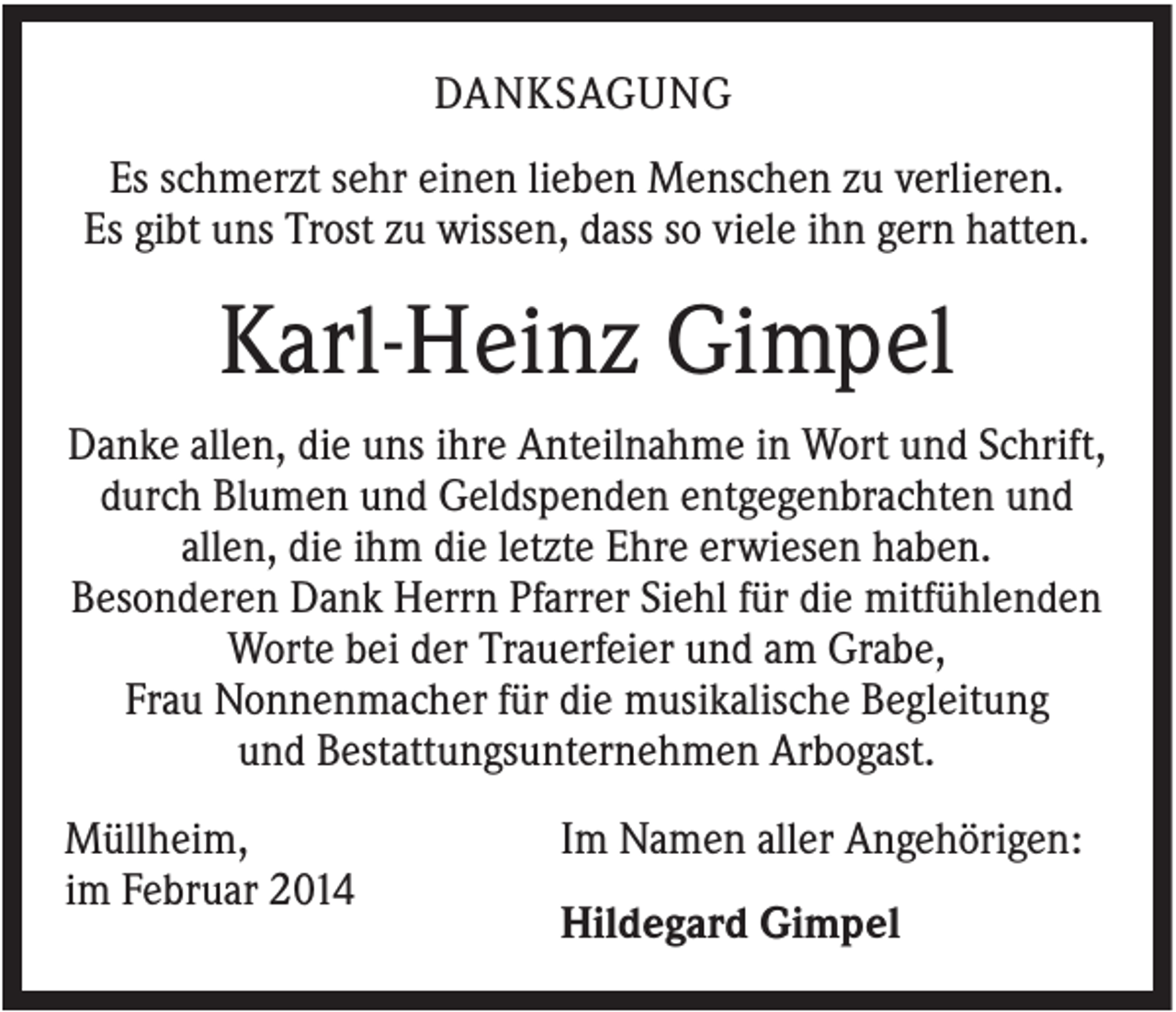 <p>DANKSAGUNG<br />Es schmerzt sehr einen lieben Menschen zu verlieren.<br />Es gibt uns Trost zu wissen, dass so viele ihn gern hatten.</p><p>Karl-Heinz Gimpel<br />Danke allen, die uns ihre Anteilnahme in Wort und Schrift,<br />durch Blumen und Geldspenden entgegenbrachten und<br />allen, die ihm die letzte Ehre erwiesen haben.<br />Besonderen Dank Herrn Pfarrer Siehl für die mitfühlenden<br />Worte bei der Trauerfeier und am Grabe,<br />Frau Nonnenmacher für die musikalische Begleitung<br />und Bestattungsunternehmen Arbogast.<br />Müllheim,<br />im Februar 2014</p><p>Im Namen aller Angehörigen:<br />Hildegard Gimpel</p>
