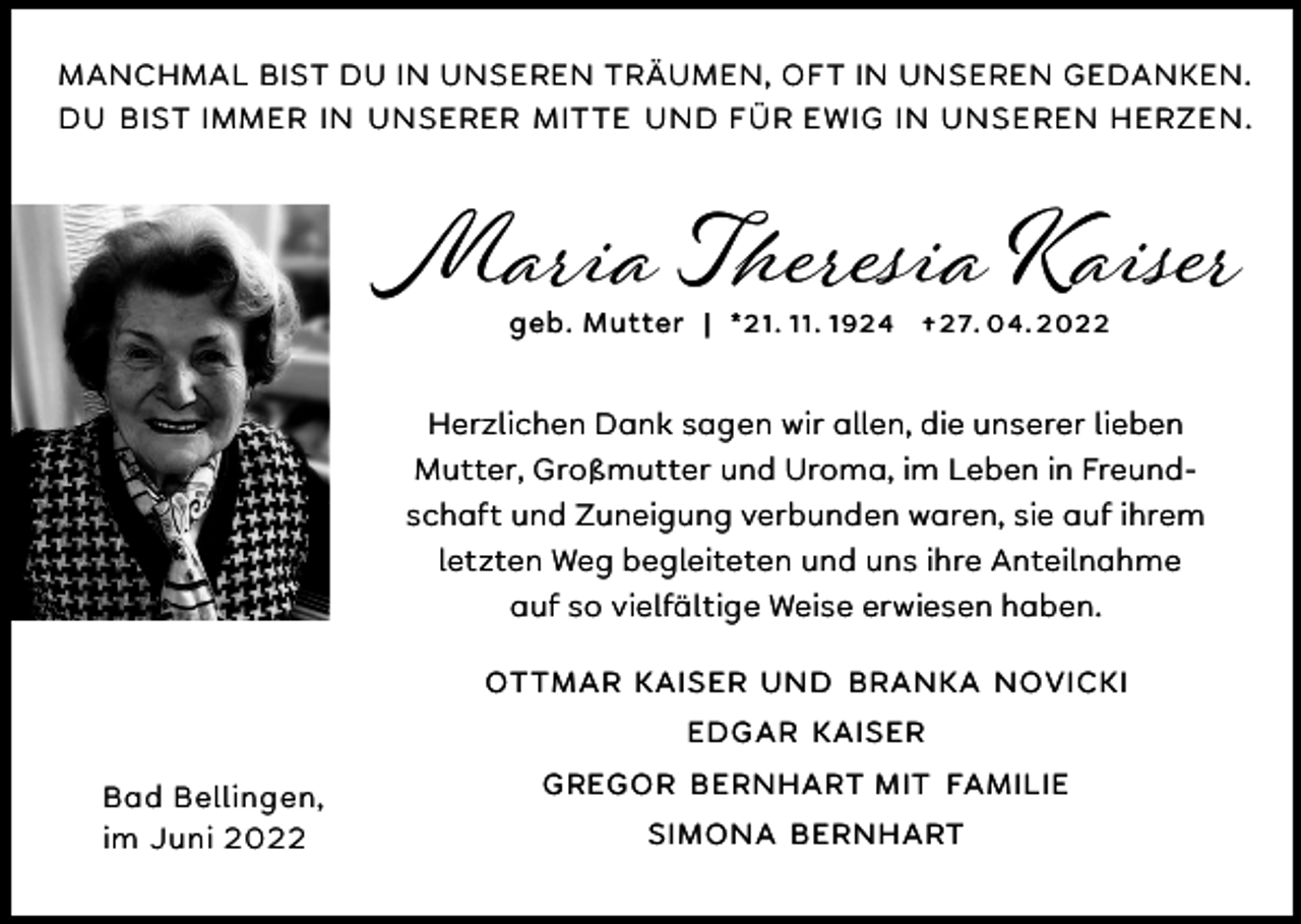 <p>MANCHMAL BIST DU IN UNSEREN TRÄUMEN, OFT IN UNSEREN GEDANKEN.<br />DU BIST IMMER IN UNSERER MITTE UND FÜR EWIG IN UNSEREN HERZEN.</p><p>Maria Theresia Kaiser<br />geb. Mutter | *21. 11. 1924 † 27. 04. 2022</p><p>Herzlichen Dank sagen wir allen, die unserer lieben<br />Mutter, Großmutter und Uroma, im Leben in Freundschaft und Zuneigung verbunden waren, sie auf ihrem<br />letzten Weg begleiteten und uns ihre Anteilnahme<br />auf so vielfältige Weise erwiesen haben.<br />OTTMAR KAISER UND BRANKA NOVICKI<br />EDGAR KAISER</p><p>Bad Bellingen,<br />im Juni 2022</p><p>GREGOR BERNHART MIT FAMILIE<br />SIMONA BERNHART</p>