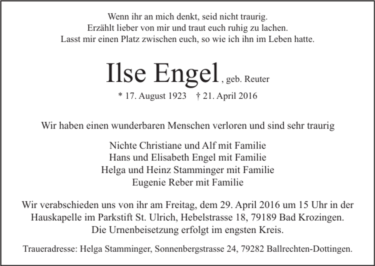 <p>Wenn ihr an mich denkt, seid nicht traurig.<br />Erzählt lieber von mir und traut euch ruhig zu lachen.<br />Lasst mir einen Platz zwischen euch, so wie ich ihn im Leben hatte.</p><p>Ilse Engel</p><p>, geb. Reuter</p><p>* 17. August 1923 † 21. April 2016</p><p>Wir haben einen wunderbaren Menschen verloren und sind sehr traurig<br />Nichte Christiane und Alf mit Familie<br />Hans und Elisabeth Engel mit Familie<br />Helga und Heinz Stamminger mit Familie<br />Eugenie Reber mit Familie<br />Wir verabschieden uns von ihr am Freitag, dem 29. April 2016 um 15 Uhr in der<br />Hauskapelle im Parkstift St. Ulrich, Hebelstrasse 18, 79189 Bad Krozingen.<br />Die Urnenbeisetzung erfolgt im engsten Kreis.<br />Traueradresse: Helga Stamminger, Sonnenbergstrasse 24, 79282 Ballrechten-Dottingen.</p>