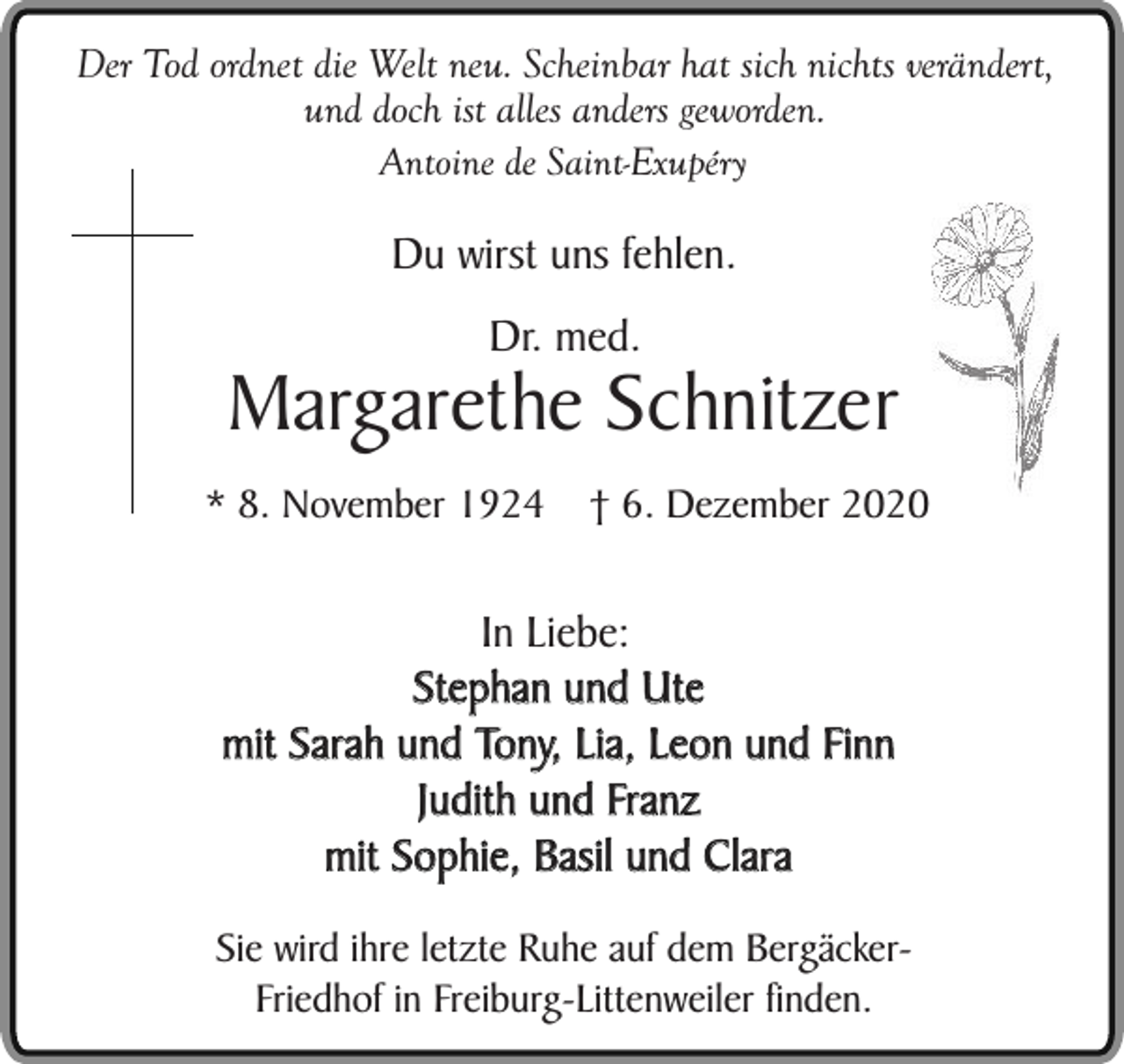 <p>Der Tod ordnet die Welt neu. Scheinbar hat sich nichts verändert,<br />und doch ist alles anders geworden.<br />Antoine de Saint-Exupéry</p><p>Du wirst uns fehlen.<br />Dr. med.</p><p>Margarethe Schnitzer<br />* 8. November 1924</p><p>† 6. Dezember 2020</p><p>In Liebe:<br />Stephan und Ute<br />mit Sarah und Tony, Lia, Leon und Finn<br />Judith und Franz<br />mit Sophie, Basil und Clara<br />Sie wird ihre letzte Ruhe auf dem BergäckerFriedhof in Freiburg-Littenweiler finden.</p>