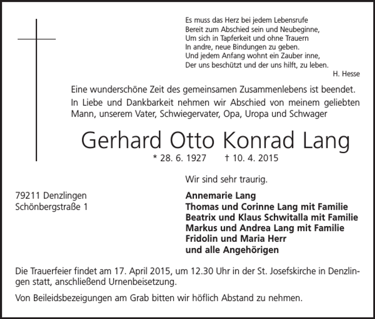 <p>Es muss das Herz bei jedem Lebensrufe<br />Bereit zum Abschied sein und Neubeginne,<br />Um sich in Tapferkeit und ohne Trauern<br />In andre, neue Bindungen zu geben.<br />Und jedem Anfang wohnt ein Zauber inne,<br />Der uns beschützt und der uns hilft, zu leben.</p><p>H. Hesse</p><p>Eine wunderschöne Zeit des gemeinsamen Zusammenlebens ist beendet.<br />In Liebe und Dankbarkeit nehmen wir Abschied von meinem geliebten<br />Mann, unserem Vater, Schwiegervater, Opa, Uropa und Schwager</p><p>Gerhard Otto Konrad Lang<br />* 28. 6. 1927 † 10. 4. 2015<br />Wir sind sehr traurig.<br />79211 Denzlingen<br />Schönbergstraße 1</p><p>Annemarie Lang<br />Thomas und Corinne Lang mit Familie<br />Beatrix und Klaus Schwitalla mit Familie<br />Markus und Andrea Lang mit Familie<br />Fridolin und Maria Herr<br />und alle Angehörigen</p><p>Die Trauerfeier findet am 17. April 2015, um 12.30 Uhr in der St. Josefskirche in Denzlingen statt, anschließend Urnenbeisetzung.<br />Von Beileidsbezeigungen am Grab bitten wir höflich Abstand zu nehmen.</p>