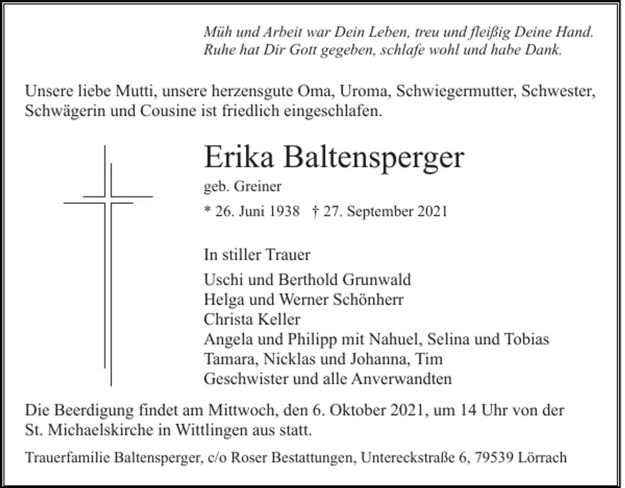 <p>Müh und Arbeit war Dein Leben, treu und fleißig Deine Hand.<br />Ruhe hat Dir Gott gegeben, schlafe wohl und habe Dank.</p><p>Unsere liebe Mutti, unsere herzensgute Oma, Uroma, Schwiegermutter, Schwester,<br />Schwägerin und Cousine ist friedlich eingeschlafen.</p><p>Erika Baltensperger<br />geb. Greiner<br />* 26. Juni 1938 † 27. September 2021</p><p>In stiller Trauer<br />Uschi und Berthold Grunwald<br />Helga und Werner Schönherr<br />Christa Keller<br />Angela und Philipp mit Nahuel, Selina und Tobias<br />Tamara, Nicklas und Johanna, Tim<br />Geschwister und alle Anverwandten<br />Die Beerdigung findet am Mittwoch, den 6. Oktober 2021, um 14 Uhr von der<br />St. Michaelskirche in Wittlingen aus statt.<br />Trauerfamilie Baltensperger, c/o Roser Bestattungen, Untereckstraße 6, 79539 Lörrach</p>