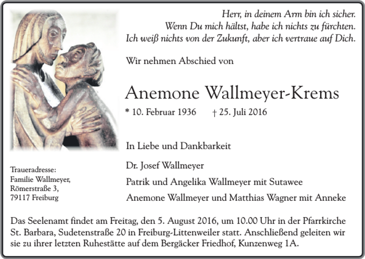 <p>Herr, in deinem Arm bin ich sicher.<br />Wenn Du mich hältst, habe ich nichts zu fürchten.<br />Ich weiß nichts von der Zukunft, aber ich vertraue auf Dich.<br />Wir nehmen Abschied von</p><p>Anemone Wallmeyer-Krems<br />* 10. Februar 1936</p><p>† 25. Juli 2016</p><p>In Liebe und Dankbarkeit<br />Traueradresse:<br />Familie Wallmeyer,<br />Römerstraße 3,<br />79117 Freiburg</p><p>Dr. Josef Wallmeyer<br />Patrik und Angelika Wallmeyer mit Sutawee<br />Anemone Wallmeyer und Matthias Wagner mit Anneke</p><p>Das Seelenamt findet am Freitag, den 5. August 2016, um 10.00 Uhr in der Pfarrkirche<br />St. Barbara, Sudetenstraße 20 in Freiburg-Littenweiler statt. Anschließend geleiten wir<br />sie zu ihrer letzten Ruhestätte auf dem Bergäcker Friedhof, Kunzenweg 1A.</p>