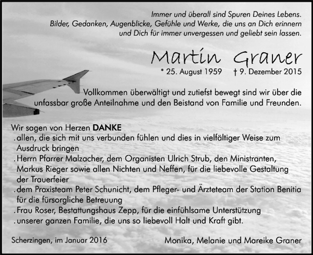 <p>Immer und überall sind Spuren Deines Lebens.<br />Bilder, Gedanken, Augenblicke, Gefühle und Werke, die uns an Dich erinnern<br />und Dich für immer unvergessen und geliebt sein lassen.</p><p>Martin Graner<br />* 25. August 1959</p><p>† 9. Dezember 2015</p><p>Vollkommen überwältigt und zutiefst bewegt sind wir über die<br />unfassbar große Anteilnahme und den Beistand von Familie und Freunden.<br />Wir sagen von Herzen DANKE<br />. allen, die sich mit uns verbunden fühlen und dies in vielfältiger Weise zum<br />Ausdruck bringen<br />. Herrn Pfarrer Malzacher, dem Organisten Ulrich Strub, den Ministranten,<br />Markus Rieger sowie allen Nichten und Neffen, für die liebevolle Gestaltung<br />der Trauerfeier<br />. dem Praxisteam Peter Schunicht, dem Pfleger- und Ärzteteam der Station Benitia<br />für die fürsorgliche Betreuung<br />. Frau Roser, Bestattungshaus Zepp, für die einfühlsame Unterstützung<br />. unserer ganzen Familie, die uns so liebevoll Halt und Kraft gibt.<br />Scherzingen, im Januar 2016</p><p>Monika, Melanie und Mareike Graner</p>