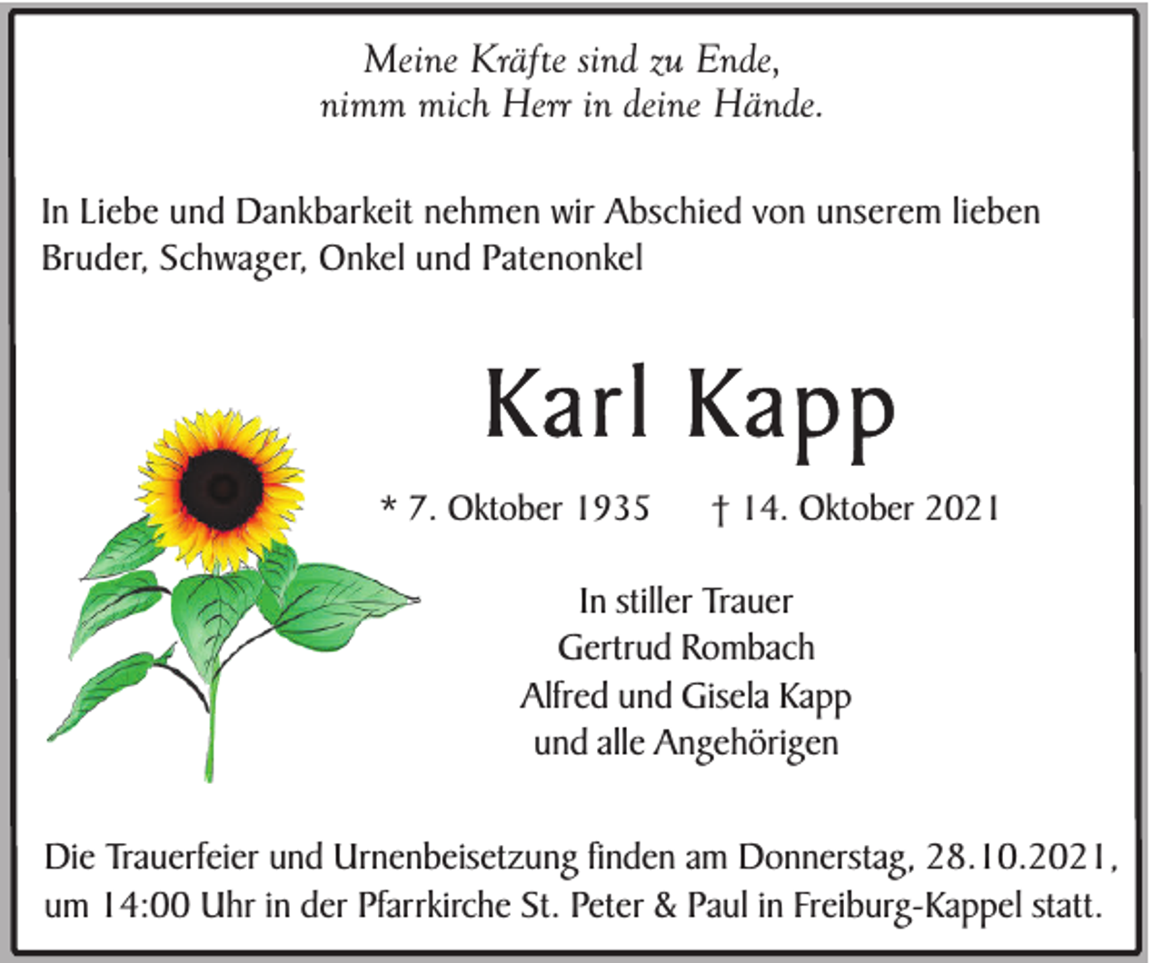 <p>Meine Kräfte sind zu Ende,<br />nimm mich Herr in deine Hände.<br />In Liebe und Dankbarkeit nehmen wir Abschied von unserem lieben<br />Bruder, Schwager, Onkel und Patenonkel</p><p>Karl Kapp<br />* 7. Oktober 1935</p><p>† 14. Oktober 2021</p><p>In stiller Trauer<br />Gertrud Rombach<br />Alfred und Gisela Kapp<br />und alle Angehörigen<br />Die Trauerfeier und Urnenbeisetzung finden am Donnerstag, 28.10.2021,<br />um 14:00 Uhr in der Pfarrkirche St. Peter &amp; Paul in Freiburg-Kappel statt.</p>