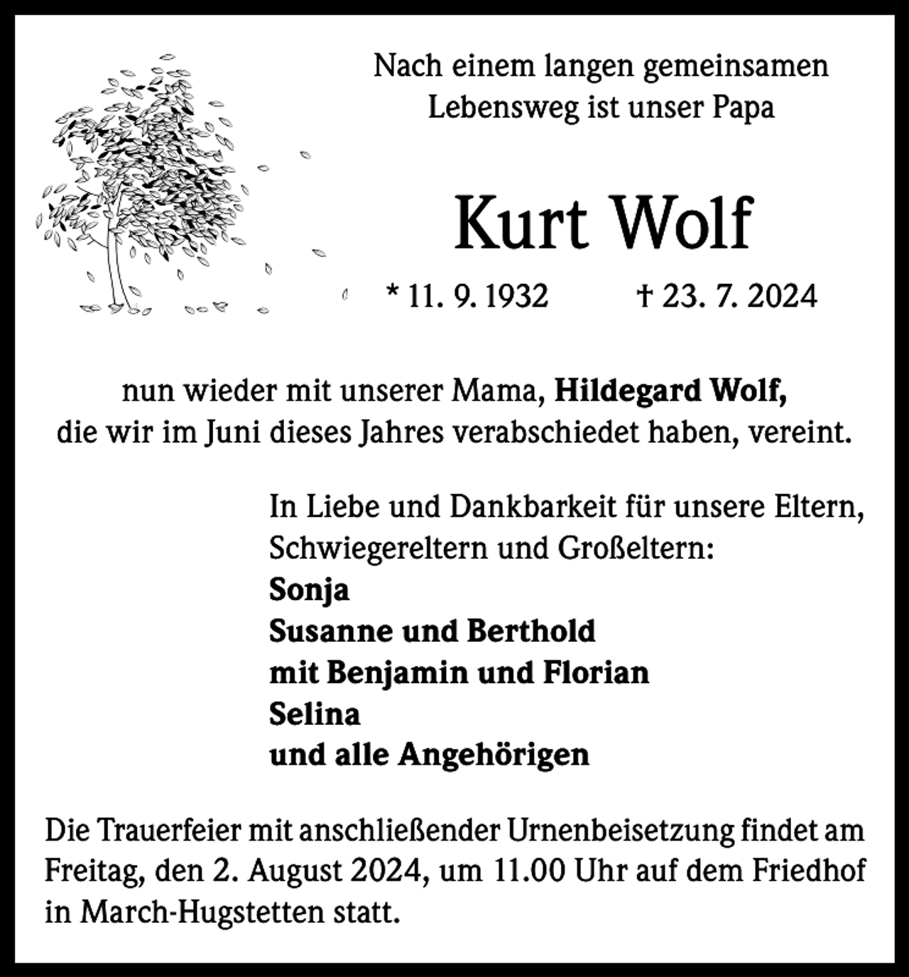 <p>Nach einem langen gemeinsamen<br />Lebensweg ist unser Papa</p><p>Kurt Wolf<br />* 11. 9. 1932</p><p>† 23. 7. 2024</p><p>nun wieder mit unserer Mama, Hildegard Wolf,<br />die wir im Juni dieses Jahres verabschiedet haben, vereint.<br />In Liebe und Dankbarkeit für unsere Eltern,<br />Schwiegereltern und Großeltern:<br />Sonja<br />Susanne und Berthold<br />mit Benjamin und Florian<br />Selina<br />und alle Angehörigen<br />Die Trauerfeier mit anschließender Urnenbeisetzung findet am<br />Freitag, den 2. August 2024, um 11.00 Uhr auf dem Friedhof<br />in March-Hugstetten statt.</p>