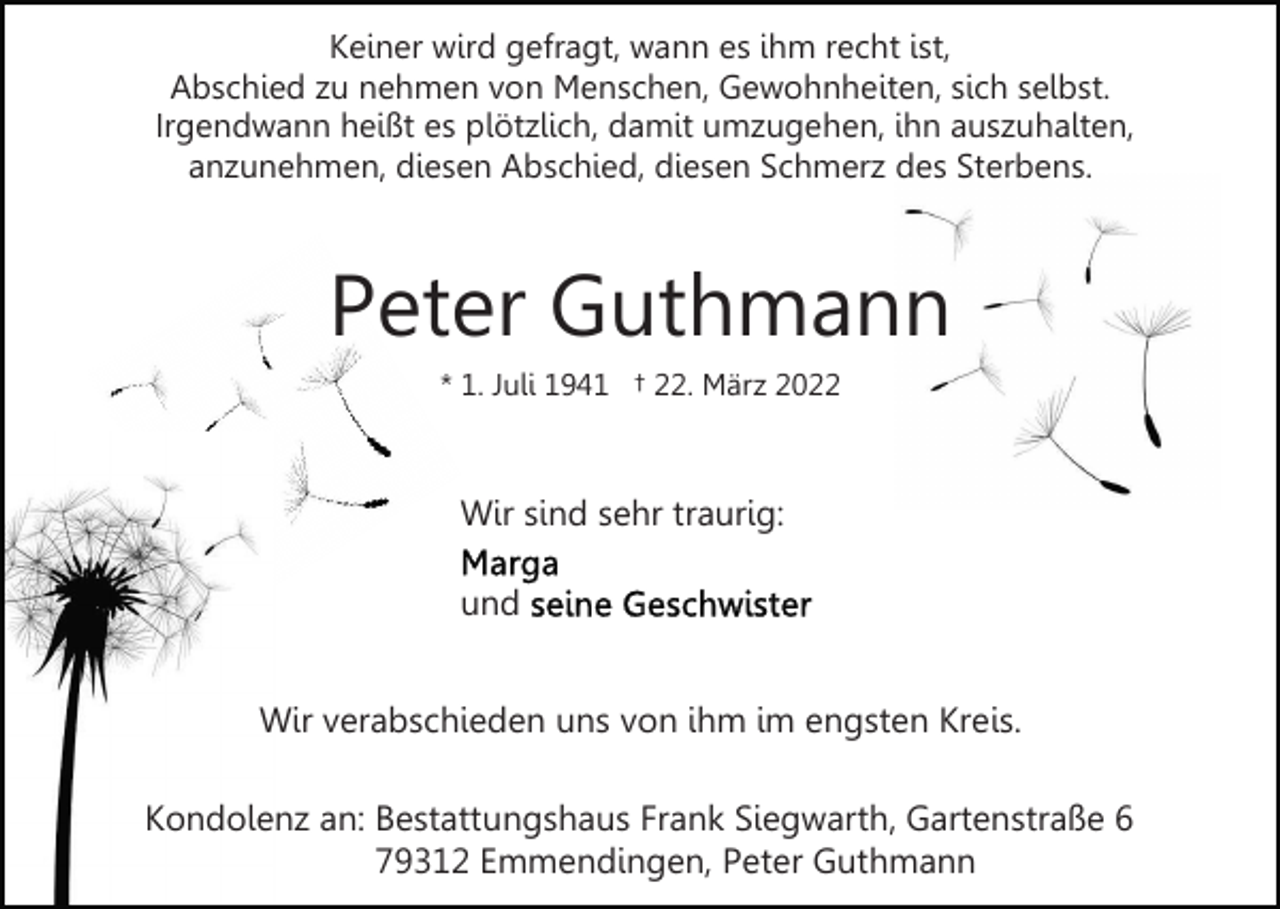 <p>Keiner wird gefragt, wann es ihm recht ist,<br />Abschied zu nehmen von Menschen, Gewohnheiten, sich selbst.<br />Irgendwann heißt es plötzlich, damit umzugehen, ihn auszuhalten,<br />anzunehmen, diesen Abschied, diesen Schmerz des Sterbens.</p><p>Peter Guthmann<br />* 1. Juli 1941 † 22. März 2022</p><p>Wir sind sehr traurig:<br />und<br />Wir verabschieden uns von ihm im engsten Kreis.<br />Kondolenz an: Bestattungshaus Frank Siegwarth, Gartenstraße 6<br />79312 Emmendingen, Peter Guthmann</p>