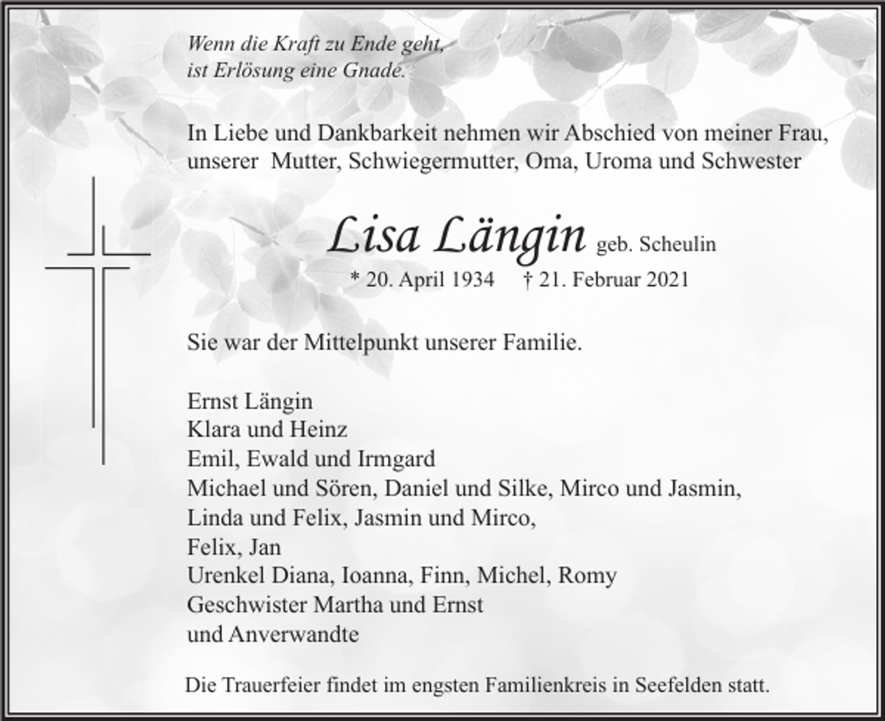 <p>Wenn die Kraft zu Ende geht,<br />ist Erlösung eine Gnade.</p><p>In Liebe und Dankbarkeit nehmen wir Abschied von meiner Frau,<br />unserer Mutter, Schwiegermutter, Oma, Uroma und Schwester</p><p>Lisa Längin<br />* 20. April 1934</p><p>geb. Scheulin</p><p>† 21. Februar 2021</p><p>Sie war der Mittelpunkt unserer Familie.<br />Ernst Längin<br />Klara und Heinz<br />Emil, Ewald und Irmgard<br />Michael und Sören, Daniel und Silke, Mirco und Jasmin,<br />Linda und Felix, Jasmin und Mirco,<br />Felix, Jan<br />Urenkel Diana, Ioanna, Finn, Michel, Romy<br />Geschwister Martha und Ernst<br />und Anverwandte<br />Die Trauerfeier findet im engsten Familienkreis in Seefelden statt.</p>