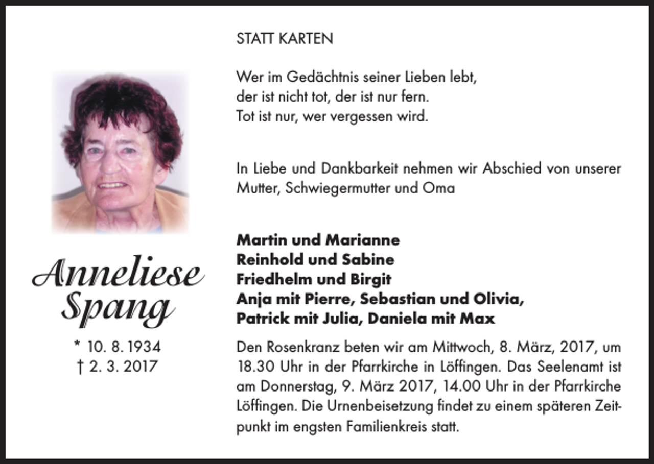 <p>STATT KARTEN<br />Wer im Gedächtnis seiner Lieben lebt,<br />der ist nicht tot, der ist nur fern.<br />Tot ist nur, wer vergessen wird.<br />In Liebe und Dankbarkeit nehmen wir Abschied von unserer<br />Mutter, Schwiegermutter und Oma</p><p>Anneliese<br />Spang<br />* 10. 8. 1934<br />† 2. 3. 2017</p><p>Martin und Marianne<br />Reinhold und Sabine<br />Friedhelm und Birgit<br />Anja mit Pierre, Sebastian und Olivia,<br />Patrick mit Julia, Daniela mit Max<br />Den Rosenkranz beten wir am Mittwoch, 8. März, 2017, um<br />18.30 Uhr in der Pfarrkirche in Löffingen. Das Seelenamt ist<br />am Donnerstag, 9. März 2017, 14.00 Uhr in der Pfarrkirche<br />Löffingen. Die Urnenbeisetzung findet zu einem späteren Zeitpunkt im engsten Familienkreis statt.</p>