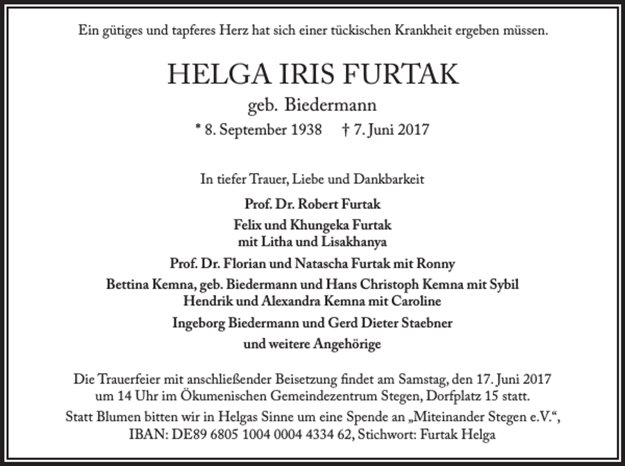 <p>Ein gütiges und tapferes Herz hat sich einer tückischen Krankheit ergeben müssen.</p><p>HELGA IRIS FURTAK<br />geb. Biedermann</p><p>* 8. September 1938</p><p>† 7. Juni 2017</p><p>In tiefer Trauer, Liebe und Dankbarkeit<br />Prof. Dr. Robert Furtak</p><p>Felix und Khungeka Furtak<br />mit Litha und Lisakhanya</p><p>Prof. Dr. Florian und Natascha Furtak mit Ronny</p><p>Bettina Kemna, geb. Biedermann und Hans Christoph Kemna mit Sybil<br />Hendrik und Alexandra Kemna mit Caroline<br />Ingeborg Biedermann und Gerd Dieter Staebner<br />und weitere Angehörige</p><p>Die Trauerfeier mit anschließender Beisetzung findet am Samstag, den 17. Juni 2017<br />um 14 Uhr im Ökumenischen Gemeindezentrum Stegen, Dorfplatz 15 statt.</p><p>Statt Blumen bitten wir in Helgas Sinne um eine Spende an „Miteinander Stegen e.V.“,<br />IBAN: DE89 6805 1004 000334 62, Stichwort: Furtak Helga</p>
