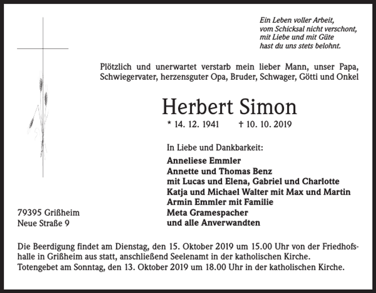 <p>Ein Leben voller Arbeit,<br />vom Schicksal nicht verschont,<br />mit Liebe und mit Güte<br />hast du uns stets belohnt.</p><p>Plötzlich und unerwartet verstarb mein lieber Mann, unser Papa,<br />Schwiegervater, herzensguter Opa, Bruder, Schwager, Götti und Onkel</p><p>Herbert Simon<br />* 14. 12. 1941 † 10. 10. 2019</p><p>79395 Grißheim<br />Neue Straße 9</p><p>In Liebe und Dankbarkeit:<br />Anneliese Emmler<br />Annette und Thomas Benz<br />mit Lucas und Elena, Gabriel und Charlotte<br />Katja und Michael Walter mit Max und Martin<br />Armin Emmler mit Familie<br />Meta Gramespacher<br />und alle Anverwandten</p><p>Die Beerdigung findet am Dienstag, den 15. Oktober 2019 um 15.00 Uhr von der Friedhofshalle in Grißheim aus statt, anschließend Seelenamt in der katholischen Kirche.<br />Totengebet am Sonntag, den 13. Oktober 2019 um 18.00 Uhr in der katholischen Kirche.</p>