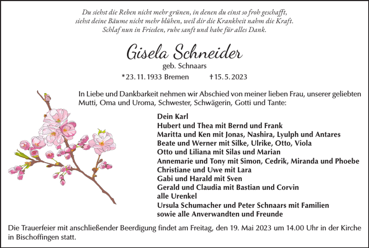 <p>Du siehst die Reben nicht mehr grünen, in denen du einst so froh geschafft,<br />siehst deine Bäume nicht mehr blühen, weil dir die Krankheit nahm die Kraft.<br />Schlaf nun in Frieden, ruhe sanft und habe für alles Dank.</p><p>Gisela Schneider<br />geb. Schnaars</p><p>* 23. 11. 1933 Bremen</p><p>† 15. 5. 2023</p><p>In Liebe und Dankbarkeit nehmen wir Abschied von meiner lieben Frau, unserer geliebten<br />Mutti, Oma und Uroma, Schwester, Schwägerin, Gotti und Tante:<br />Dein Karl<br />Hubert und Thea mit Bernd und Frank<br />Maritta und Ken mit Jonas, Nashira, Lyulph und Antares<br />Beate und Werner mit Silke, Ulrike, Otto, Viola<br />Otto und Liliana mit Silas und Marian<br />Annemarie und Tony mit Simon, Cedrik, Miranda und Phoebe<br />Christiane und Uwe mit Lara<br />Gabi und Harald mit Sven<br />Gerald und Claudia mit Bastian und Corvin<br />alle Urenkel<br />Ursula Schumacher und Peter Schnaars mit Familien<br />sowie alle Anverwandten und Freunde<br />Die Trauerfeier mit anschließender Beerdigung findet am Freitag, den 19. Mai 2023 um 14.00 Uhr in der Kirche<br />in Bischoffingen statt.</p>