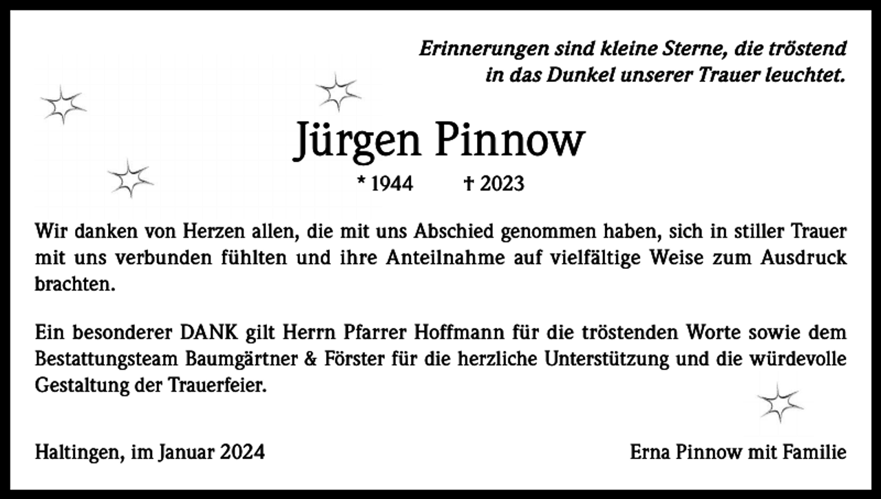 <p>Erinnerungen sind kleine Sterne, die tröstend<br />in das Dunkel unserer Trauer leuchtet.</p><p>Jürgen Pinnow<br />* 1944</p><p>† 2023</p><p>Wir danken von Herzen allen, die mit uns Abschied genommen haben, sich in stiller Trauer<br />mit uns verbunden fühlten und ihre Anteilnahme auf vielfältige Weise zum Ausdruck<br />brachten.<br />Ein besonderer DANK gilt Herrn Pfarrer Hoffmann für die tröstenden Worte sowie dem<br />Bestattungsteam Baumgärtner &amp; Förster für die herzliche Unterstützung und die würdevolle<br />Gestaltung der Trauerfeier.<br />Haltingen, im Januar 2024</p><p>Erna Pinnow mit Familie</p>