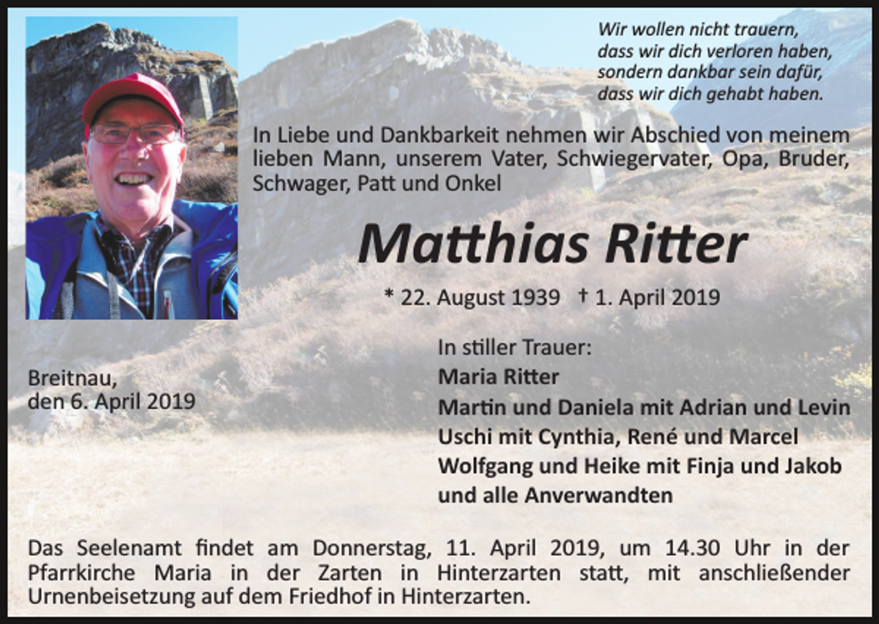 <p>Wir wollen nicht trauern,<br />dass wir dich verloren haben,<br />sondern dankbar sein dafür,<br />dass wir dich gehabt haben.</p><p>In Liebe und Dankbarkeit nehmen wir Abschied von meinem<br />lieben Mann, unserem Vater, Schwiegervater, Opa, Bruder,<br />Schwager, Pa� und Onkel</p><p>Ma�hias Ri�er<br />* 22. August 1939 † 1. April 2019<br />Breitnau,<br />den 6. April 2019</p><p>In s�ller Trauer:<br />Maria Ri�er<br />Mar�n und Daniela mit Adrian und Levin<br />Uschi mit Cynthia, René und Marcel<br />Wolfgang und Heike mit Finja und Jakob<br />und alle Anverwandten</p><p>Das Seelenamt ﬁndet am Donnerstag, 11. April 2019, um 14.30 Uhr in der<br />Pfarrkirche Maria in der Zarten in Hinterzarten sta�, mit anschließender<br />Urnenbeisetzung auf dem Friedhof in Hinterzarten.</p>