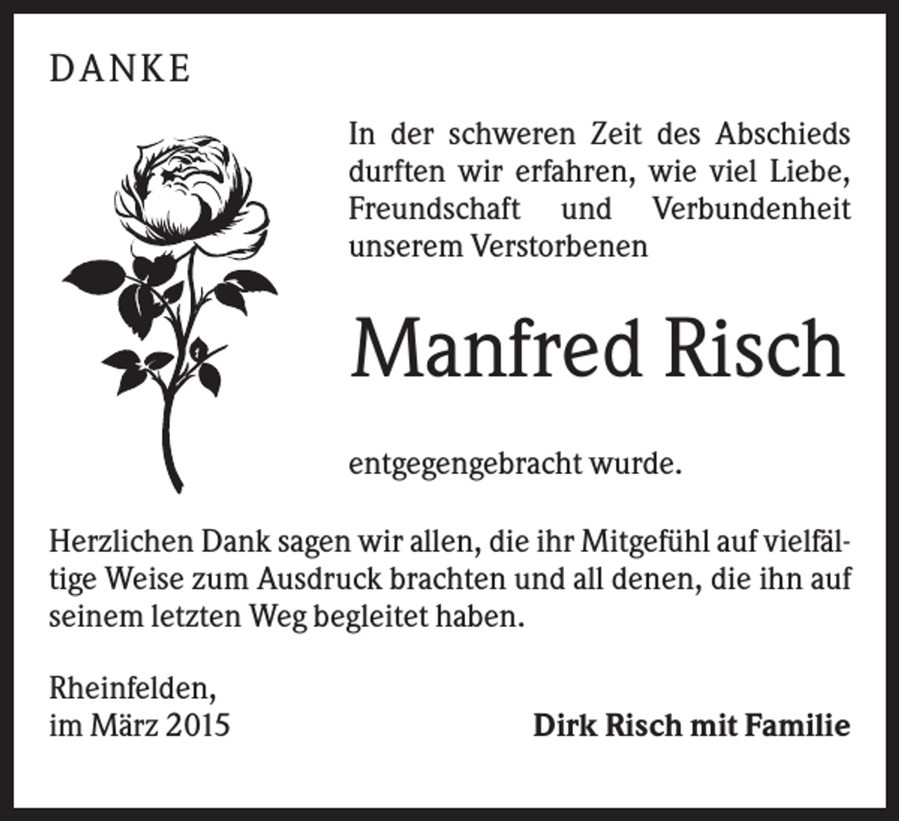 <p>DA N KE<br />In der schweren Zeit des Abschieds<br />durften wir erfahren, wie viel Liebe,<br />Freundschaft und Verbundenheit<br />unserem Verstorbenen</p><p>Manfred Risch<br />entgegengebracht wurde.<br />Herzlichen Dank sagen wir allen, die ihr Mitgefühl auf vielfältige Weise zum Ausdruck brachten und all denen, die ihn auf<br />seinem letzten Weg begleitet haben.<br />Rheinfelden,<br />im März 2015</p><p>Dirk Risch mit Familie</p>