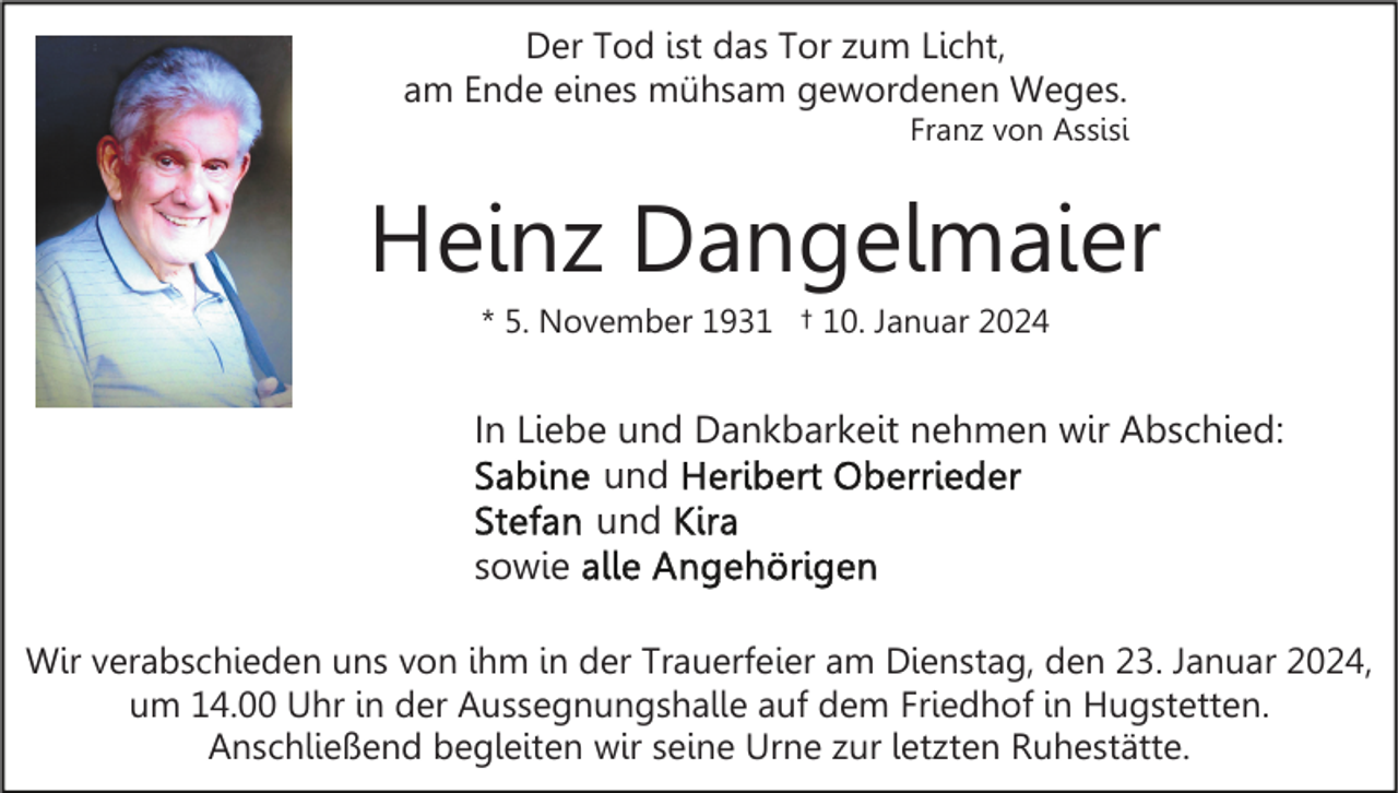 <p>Der Tod ist das Tor zum Licht,<br />am Ende eines mühsam gewordenen Weges.<br />Franz von Assisi</p><p>Heinz Dangelmaier<br />* 5. November 1931 † 10. Januar 2024</p><p>In Liebe und Dankbarkeit nehmen wir Abschied:<br />und<br />und<br />sowie<br />Wir verabschieden uns von ihm in der Trauerfeier am Dienstag, den 23. Januar 2024,<br />um 14.00 Uhr in der Aussegnungshalle auf dem Friedhof in Hugstetten.<br />Anschließend begleiten wir seine Urne zur letzten Ruhestätte.</p>