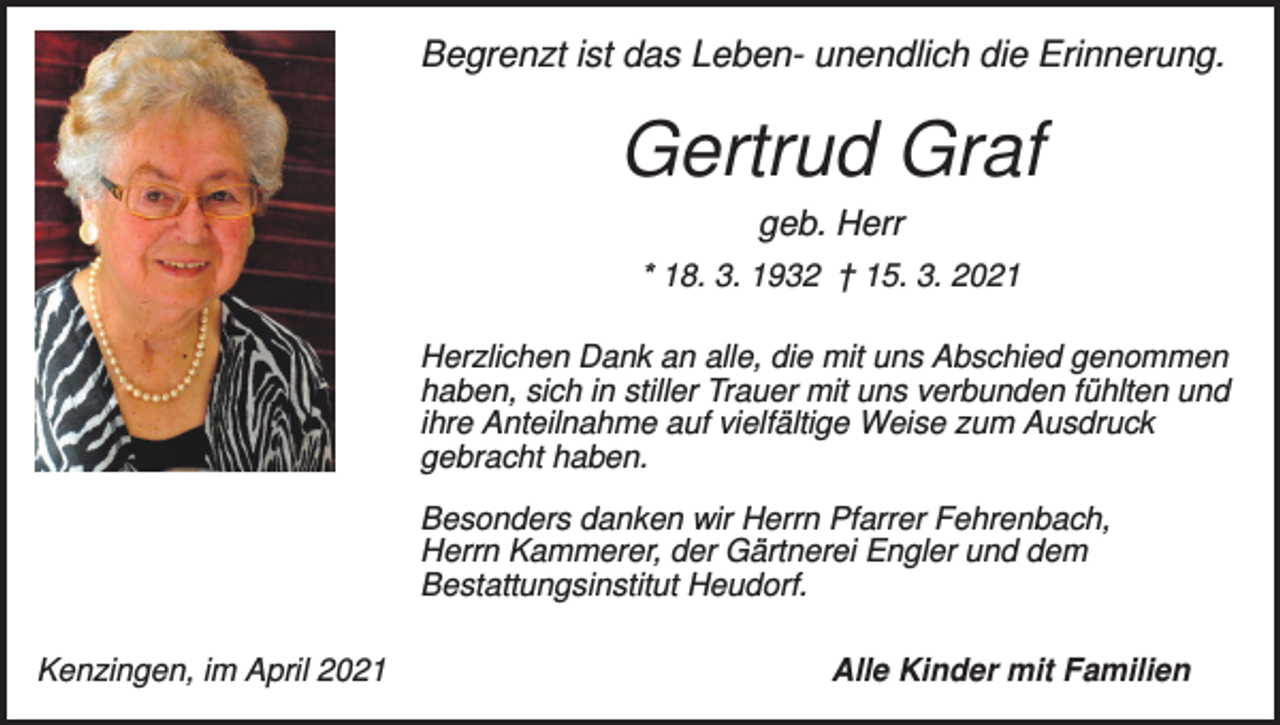 <p>Begrenzt ist das Leben- unendlich die Erinnerung.</p><p>Gertrud Graf<br />geb. Herr<br />* 18. 3. 1932 † 15. 3. 2021<br />Herzlichen Dank an alle, die mit uns Abschied genommen<br />haben, sich in stiller Trauer mit uns verbunden fühlten und<br />ihre Anteilnahme auf vielfältige Weise zum Ausdruck<br />gebracht haben.<br />Besonders danken wir Herrn Pfarrer Fehrenbach,<br />Herrn Kammerer, der Gärtnerei Engler und dem<br />Bestattungsinstitut Heudorf.<br />Kenzingen, im April 2021</p><p>Alle Kinder mit Familien</p>