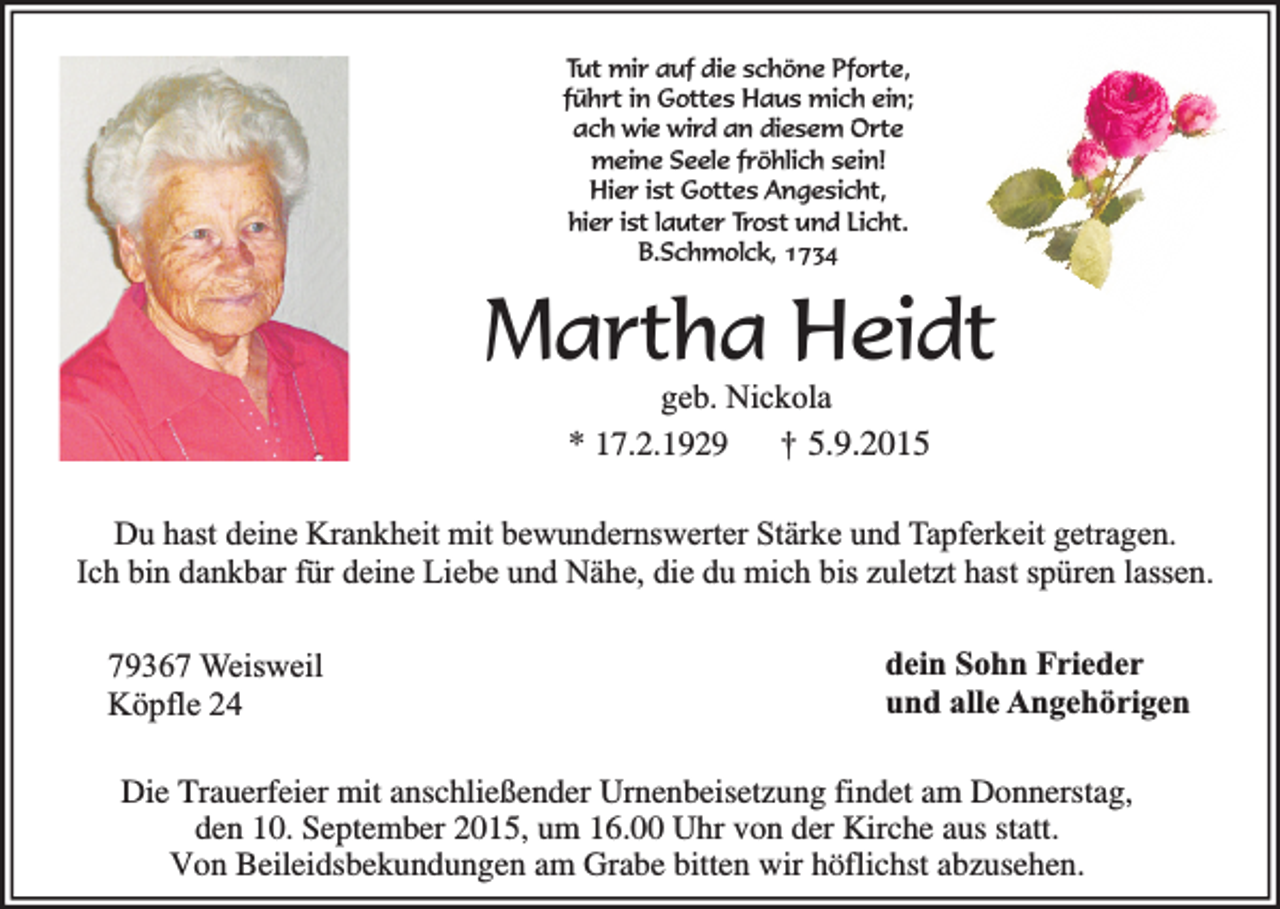 <p>Tut mir auf die schöne Pforte,<br />führt in Gottes Haus mich ein;<br />ach wie wird an diesem Orte<br />meine Seele fröhlich sein!<br />Hier ist Gottes Angesicht,<br />hier ist lauter Trost und Licht.<br />B.Schmolck, 1734</p><p>Martha Heidt<br />geb. Nickola<br />* 17.2.1929 † 5.9.2015</p><p>Du hast deine Krankheit mit bewundernswerter Stärke und Tapferkeit getragen.<br />Ich bin dankbar für deine Liebe und Nähe, die du mich bis zuletzt hast spüren lassen.</p><p>79367 Weisweil<br />Köpfle 24</p><p>dein Sohn Frieder<br />und alle Angehörigen</p><p>Die Trauerfeier mit anschließender Urnenbeisetzung findet am Donnerstag,<br />den 10. September 2015, um 16.00 Uhr von der Kirche aus statt.<br />Von Beileidsbekundungen am Grabe bitten wir höflichst abzusehen.</p>
