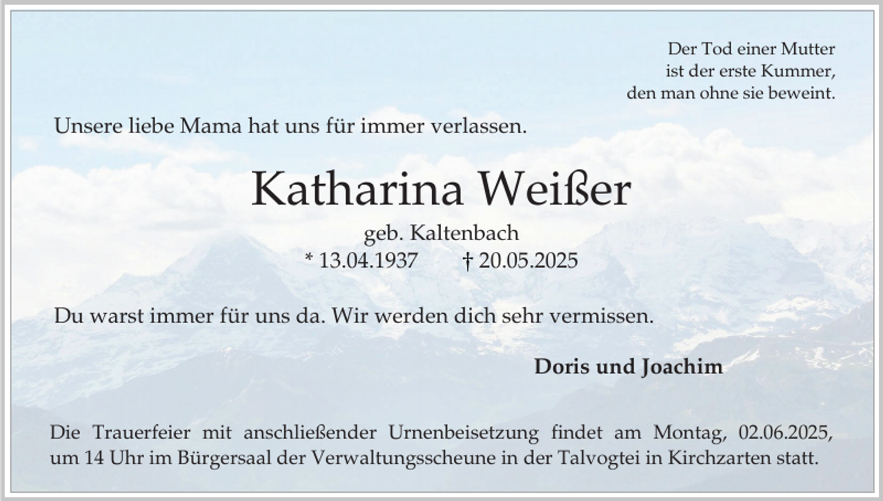 <p>Der Tod einer Mutter<br />ist der erste Kummer,<br />den man ohne sie beweint.</p><p>Unsere liebe Mama hat uns für immer verlassen.</p><p>Katharina Weißer<br />geb. Kaltenbach<br />* 13.04.1937<br />20.05.2025<br />Du warst immer für uns da. Wir werden dich sehr vermissen.</p><p>Doris und Joachim<br />Die Trauerfeier mit anschließender Urnenbeisetzung findet am Montag, 02.06.2025,<br />um 14 Uhr im Bürgersaal der Verwaltungsscheune in der Talvogtei in Kirchzarten statt.</p>