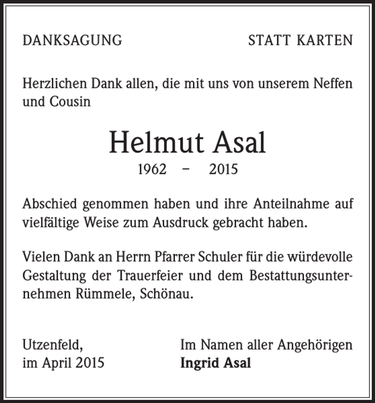<p>DANKSAGUNG</p><p>STATT KARTEN</p><p>Herzlichen Dank allen, die mit uns von unserem Neffen<br />und Cousin</p><p>Helmut Asal<br />1962 – 2015</p><p>Abschied genommen haben und ihre Anteilnahme auf<br />vielfältige Weise zum Ausdruck gebracht haben.<br />Vielen Dank an Herrn Pfarrer Schuler für die würde­volle<br />Gestaltung der Trauerfeier und dem Bestattungsunternehmen Rümmele, Schönau.<br />Utzenfeld,<br />im April 2015</p><p>Im Namen aller Angehörigen<br />Ingrid Asal</p>