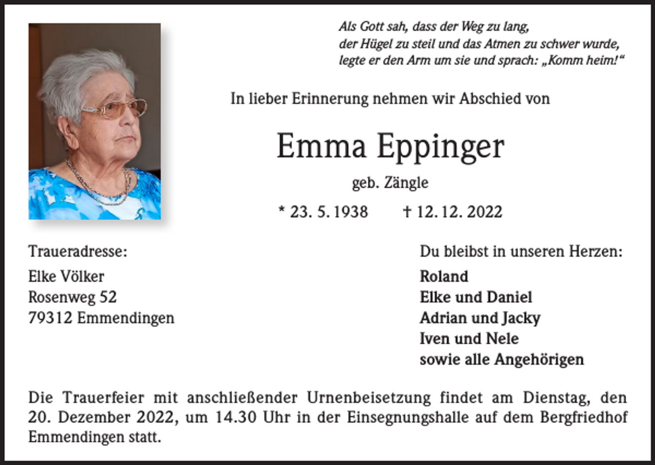 <p>Als Gott sah, dass der Weg zu lang,<br />der Hügel zu steil und das Atmen zu schwer wurde,<br />legte er den Arm um sie und sprach: „Komm heim!“</p><p>In lieber Erinnerung nehmen wir Abschied von</p><p>Emma Eppinger<br />geb. Zängle<br />* 23. 5. 1938 † 12. 12. 2022<br />Traueradresse:<br />Elke Völker<br />Rosenweg 52<br />79312 Emmendingen</p><p>Du bleibst in unseren Herzen:<br />Roland<br />Elke und Daniel<br />Adrian und Jacky<br />Iven und Nele<br />sowie alle Angehörigen</p><p>Die Trauerfeier mit anschließender Urnenbeisetzung findet am Dienstag, den<br />20. Dezember 2022, um 14.30 Uhr in der Einsegnungshalle auf dem Bergfriedhof<br />Emmendingen statt.</p>