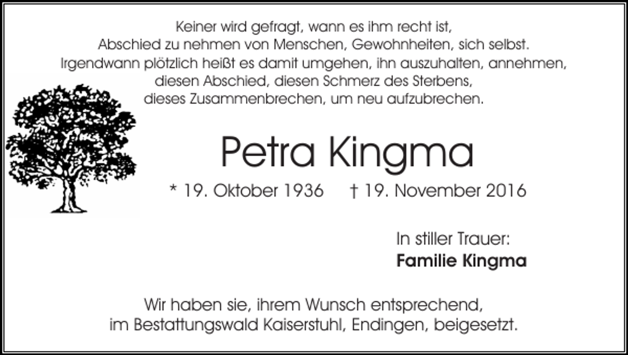 <p>Keiner wird gefragt, wann es ihm recht ist,<br />Abschied zu nehmen von Menschen, Gewohnheiten, sich selbst.<br />Irgendwann plötzlich heißt es damit umgehen, ihn auszuhalten, annehmen,<br />diesen Abschied, diesen Schmerz des Sterbens,<br />dieses Zusammenbrechen, um neu aufzubrechen.</p><p>Petra Kingma<br />* 19. Oktober 1936</p><p>† 19. November 2016<br />In stiller Trauer:<br />Familie Kingma</p><p>Wir haben sie, ihrem Wunsch entsprechend,<br />im Bestattungswald Kaiserstuhl, Endingen, beigesetzt.</p>