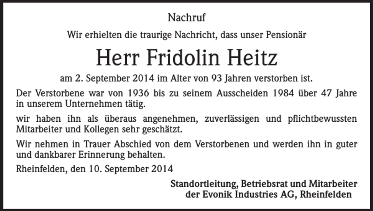 <p>Nachruf<br />Wir erhielten die traurige Nachricht, dass unser Pensionär</p><p>Herr Fridolin Heitz<br />am 2. September 2014 im Alter von 93 Jahren verstorben ist.<br />Der Verstorbene war von 1936 bis zu seinem Ausscheiden 1984 über 47 Jahre<br />in unserem Unternehmen tätig.<br />wir haben ihn als überaus angenehmen, zuverlässigen und pflichtbewussten<br />Mitarbeiter und Kollegen sehr geschätzt.<br />Wir nehmen in Trauer Abschied von dem Verstorbenen und werden ihn in guter<br />und dankbarer Erinnerung behalten.<br />Rheinfelden, den 10. September 2014</p><p>Standortleitung, Betriebsrat und Mitarbeiter<br />der Evonik Industries AG, Rheinfelden</p>