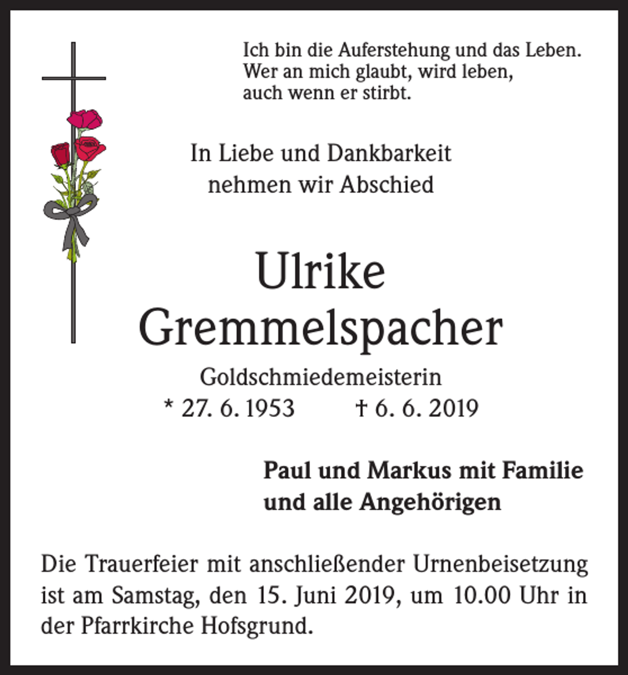 <p>Ich bin die Auferstehung und das Leben.<br />Wer an mich glaubt, wird leben,<br />auch wenn er stirbt.</p><p>In Liebe und Dankbarkeit<br />nehmen wir Abschied</p><p>Ulrike<br />Gremmelspacher<br />Goldschmiedemeisterin<br />* 27. 6. 1953<br />† 6. 6. 2019<br />Paul und Markus mit Familie<br />und alle Angehörigen<br />Die Trauerfeier mit anschließender Urnenbeisetzung<br />ist am Samstag, den 15. Juni 2019, um 10.00 Uhr in<br />der Pfarrkirche Hofsgrund.</p>