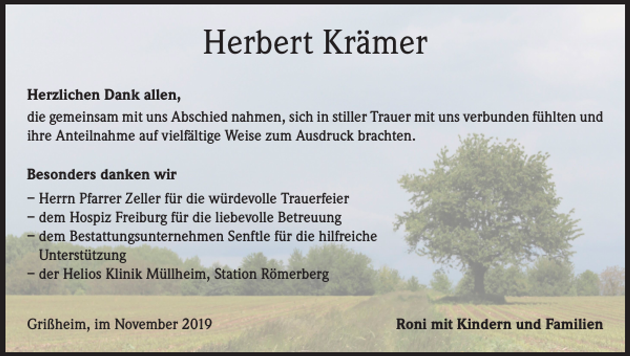 <p>Herbert Krämer<br />Herzlichen Dank allen,<br />die gemeinsam mit uns Abschied nahmen, sich in stiller Trauer mit uns verbunden fühlten und<br />ihre Anteilnahme auf vielfältige Weise zum Ausdruck brachten.<br />Besonders danken wir<br />– Herrn Pfarrer Zeller für die würdevolle Trauerfeier<br />– dem Hospiz Freiburg für die liebevolle Betreuung<br />– dem Bestattungsunternehmen Senftle für die hilfreiche<br />Unterstützung<br />– der Helios Klinik Müllheim, Station Römerberg<br />Grißheim, im November 2019</p><p>Roni mit Kindern und Familien</p>