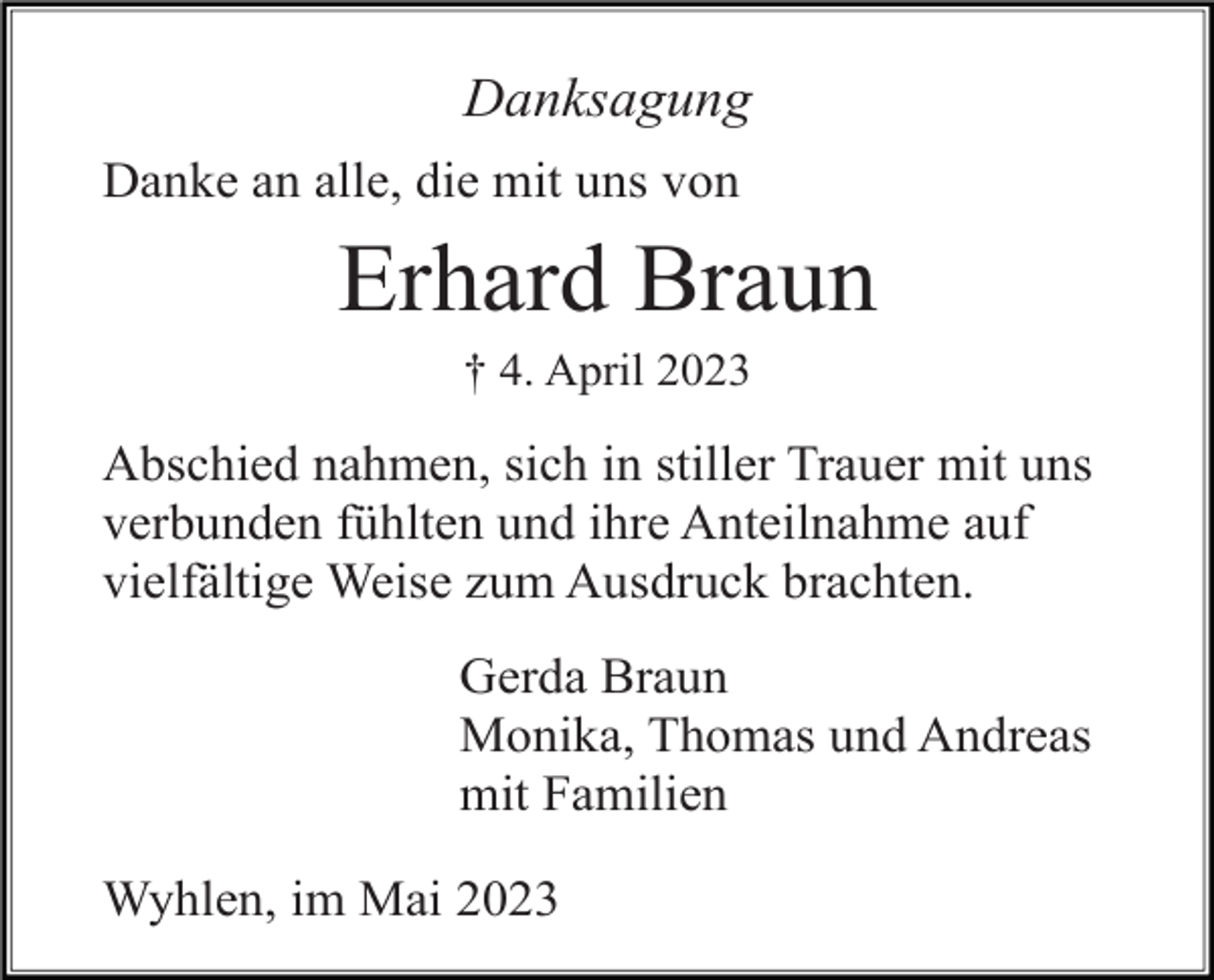 <p>Danksagung<br />Danke an alle, die mit uns von</p><p>Erhard Braun<br />† 4. April 2023</p><p>Abschied nahmen, sich in stiller Trauer mit uns<br />verbunden fühlten und ihre Anteilnahme auf<br />vielfältige Weise zum Ausdruck brachten.<br />Gerda Braun<br />Monika, Thomas und Andreas<br />mit Familien<br />Wyhlen, im Mai 2023</p>