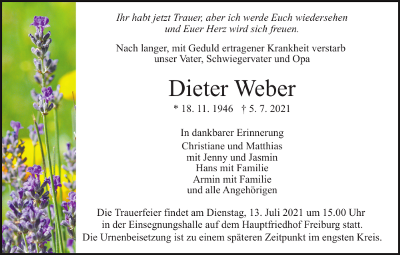 <p>Ihr habt jetzt Trauer, aber ich werde Euch wiedersehen<br />und Euer Herz wird sich freuen.<br />Nach langer, mit Geduld ertragener Krankheit verstarb<br />unser Vater, Schwiegervater und Opa</p><p>Dieter Weber<br />* 18. 11. 1946 † 5. 7. 2021<br />In dankbarer Erinnerung<br />Christiane und Matthias<br />mit Jenny und Jasmin<br />Hans mit Familie<br />Armin mit Familie<br />und alle Angehörigen<br />Die Trauerfeier findet am Dienstag, 13. Juli 2021 um 15.00 Uhr<br />in der Einsegnungshalle auf dem Hauptfriedhof Freiburg statt.<br />Die Urnenbeisetzung ist zu einem späteren Zeitpunkt im engsten Kreis.</p>