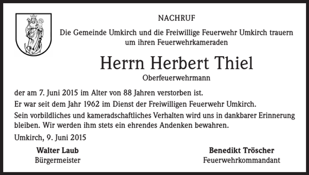 <p>NACHRUF<br />Die Gemeinde Umkirch und die Freiwillige Feuerwehr Umkirch trauern<br />um ihren Feuerwehrkameraden</p><p>Herrn Herbert Thiel<br />Oberfeuerwehrmann</p><p>der am 7. Juni 2015 im Alter von 88 Jahren verstorben ist.<br />Er war seit dem Jahr 1962 im Dienst der Freiwilligen Feuerwehr Umkirch.<br />Sein vorbildliches und kameradschaftliches Verhalten wird uns in dankbarer Erinnerung<br />bleiben. Wir werden ihm stets ein ehrendes Andenken bewahren.<br />Umkirch, 9. Juni 2015</p><p>Walter Laub<br />Benedikt Tröscher</p><p>Bürgermeister<br />Feuerwehrkommandant</p>