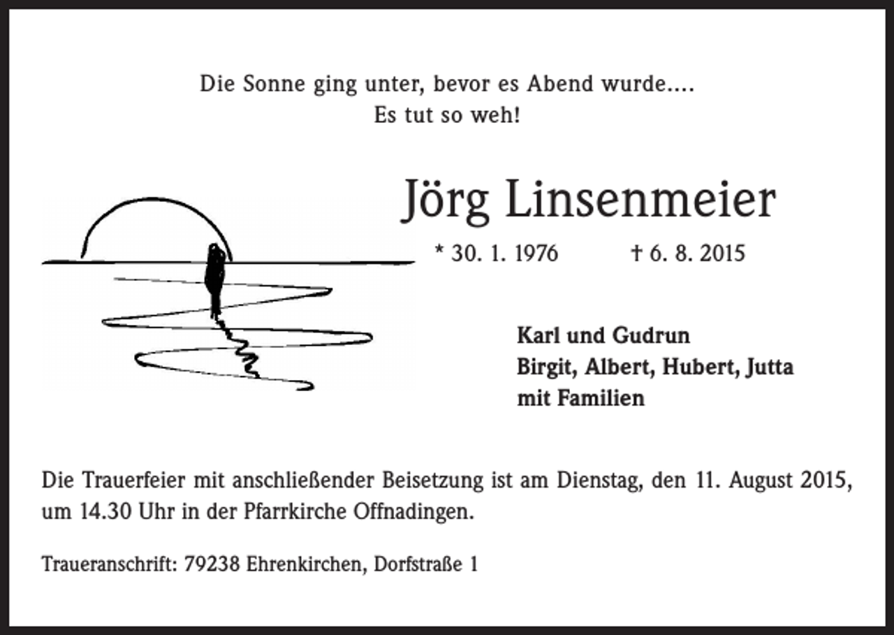 <p>Die Sonne ging unter, bevor es Abend wurde....<br />Es tut so weh!</p><p>Jörg Linsenmeier<br />* 30. 1. 1976 † 6. 8. 2015<br />Karl und Gudrun<br />Birgit, Albert, Hubert, Jutta<br />mit Familien<br />Die Trauerfeier mit anschließender Beisetzung ist am Dienstag, den 11. August 2015,<br />um 14.30 Uhr in der Pfarrkirche Offnadingen.<br />Traueranschrift: 79238 Ehrenkirchen, Dorfstraße 1</p>