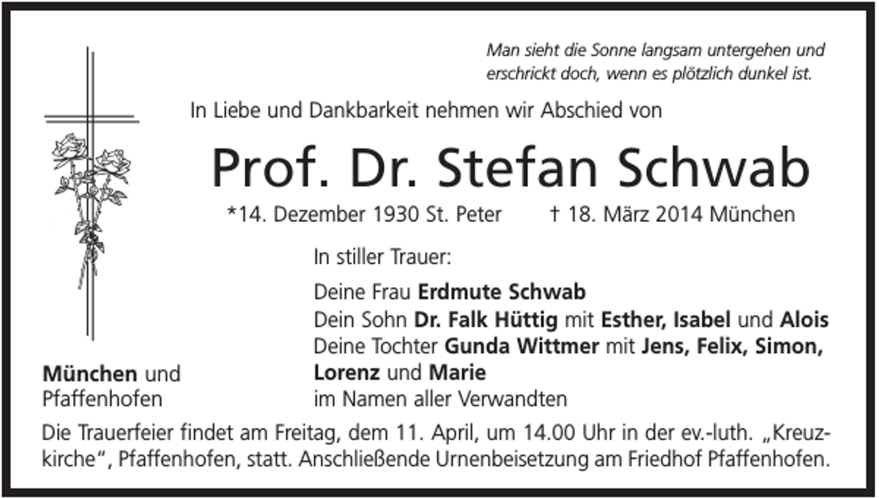 <p>Man sieht die Sonne langsam untergehen und<br />erschrickt doch, wenn es plötzlich dunkel ist.</p><p>In Liebe und Dankbarkeit nehmen wir Abschied von</p><p>Prof. Dr. Stefan Schwab<br />*14. Dezember 1930 St. Peter</p><p>† 18. März 2014 München</p><p>In stiller Trauer:<br />Deine Frau Erdmute Schwab<br />Dein Sohn Dr. Falk Hüttig mit Esther, Isabel und Alois<br />Deine Tochter Gunda Wittmer mit Jens, Felix, Simon,<br />Lorenz und Marie<br />im Namen aller Verwandten</p><p>München und<br />Pfaffenhofen<br />Die Trauerfeier findet am Freitag, dem 11. April, um 14.00 Uhr in der ev.-luth. „Kreuzkirche“, Pfaffenhofen, statt. Anschließende Urnenbeisetzung am Friedhof Pfaffenhofen.</p>