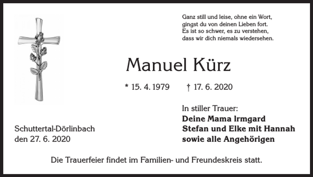 <p>Ganz still und leise, ohne ein Wort,<br />gingst du von deinen Lieben fort.<br />Es ist so schwer, es zu verstehen,<br />dass wir dich niemals wiedersehen.</p><p>Manuel Kürz<br />* 15. 4. 1979 † 17. 6. 2020</p><p>Schuttertal-Dörlinbach<br />den 27. 6. 2020</p><p>In stiller Trauer:<br />Deine Mama lrmgard<br />Stefan und Elke mit Hannah<br />sowie alle Angehörigen</p><p>Die Trauerfeier findet im Familien- und Freundeskreis statt.</p>