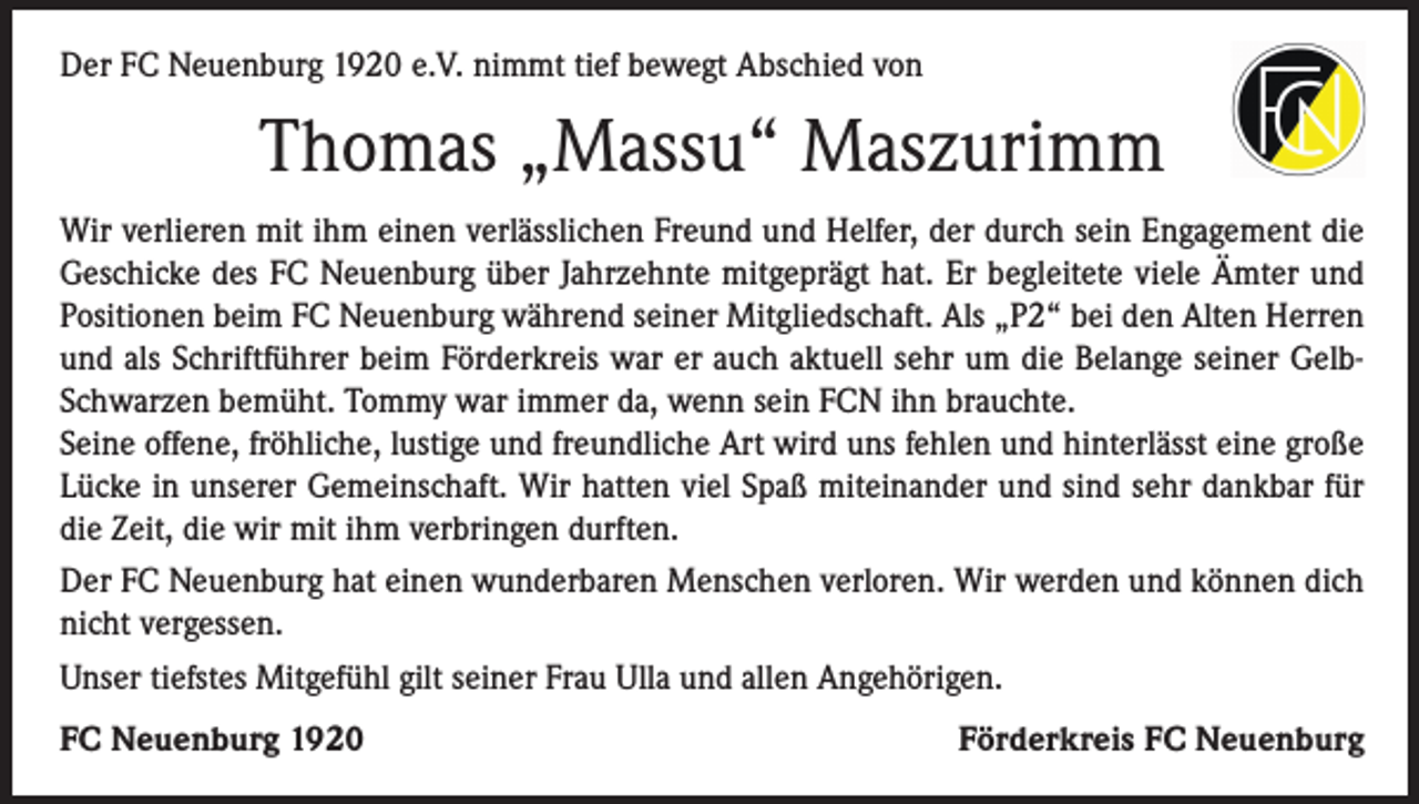 <p>Der FC Neuenburg 1920 e.V. nimmt tief bewegt Abschied von</p><p>Thomas „Massu“ Maszurimm<br />Wir verlieren mit ihm einen verlässlichen Freund und Helfer, der durch sein Engagement die<br />Geschicke des FC Neuenburg über Jahrzehnte mitgeprägt hat. Er begleitete viele Ämter und<br />Positionen beim FC Neuenburg während seiner Mitgliedschaft. Als „P2“ bei den Alten Herren<br />und als Schriftführer beim Förderkreis war er auch aktuell sehr um die Belange seiner GelbSchwarzen bemüht. Tommy war immer da, wenn sein FCN ihn brauchte.<br />Seine offene, fröhliche, lustige und freundliche Art wird uns fehlen und hinterlässt eine große<br />Lücke in unserer Gemeinschaft. Wir hatten viel Spaß miteinander und sind sehr dankbar für<br />die Zeit, die wir mit ihm verbringen durften.<br />Der FC Neuenburg hat einen wunderbaren Menschen verloren. Wir werden und können dich<br />nicht vergessen.<br />Unser tiefstes Mitgefühl gilt seiner Frau Ulla und allen Angehörigen.<br />FC Neuenburg 1920</p><p>Förderkreis FC Neuenburg</p>